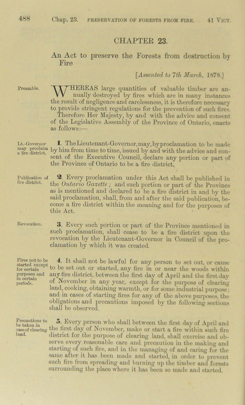 Preamble. CHAPTER 23. An Act to preserve the Forests from destruction by Fire [Assented to 7th March, 1878.] WHEREAS large quantities of valuable timber are an- nually destroyed by fires which are in many instances the result of negligence and carelessness, it Is therefore necessary to provide stringent regulations for the prevention of such fires. Therefore Her Majesty, by and with the advice and consent of the Legislative Assembly of the Province of Ontario, enacts as follows:— Lt.-Governor 1. The Lieutenant-Governor, may, by proclamation to be made “fme Sfcfit? ])yllim from time to ,time> issued by and with the advice and con- sent of the Executive Council, declare any portion or part of the Province of Ontario to be a fire district. Publication of 2. Every proclamation under this Act shall be published in fire district, the Ontario Gazette ; and such portion or part of the Province as is mentioned and declared to be a fire district in and by the said proclamation, shall, from and after the said publication, be- come a fire district within the meaning and for the purposes of this Act. / < Revocation. 3. Every such portion or part of the Province mentioned in such proclamation, shall cease to be a fire district upon the revocation by the Lieutenant-Governor in Council of the pro- clamation by which it was created. fSdtcept ^ ^ shall not be lawful for any person to set out, or cause for certain h) be set out or started, any fire in or near the woods within inserte? and any tire districfc; between the first day of April and the first day periods. °f November in any year, except for the purpose of clearing land, cooking, obtaining warmth, or for some industrial purpose; and in cases of starting fires for any of the above purposes, the obligations and precautions imposed by the following sections shall be observed. be'tXnT 10 5\Evei’y Person who shall between the first day of April and case of clearing flle first day ot November, make or start a fire within such fire district for the purpose of clearing land, shall exercise and ob- serve every reasonable care and precaution in the making and starting of such fire, and in the managing of and caring for the same alter it has been made and started, in order to prevent such fire from spreading and burning up the timber and forests surrounding the place where it has been so made and started.