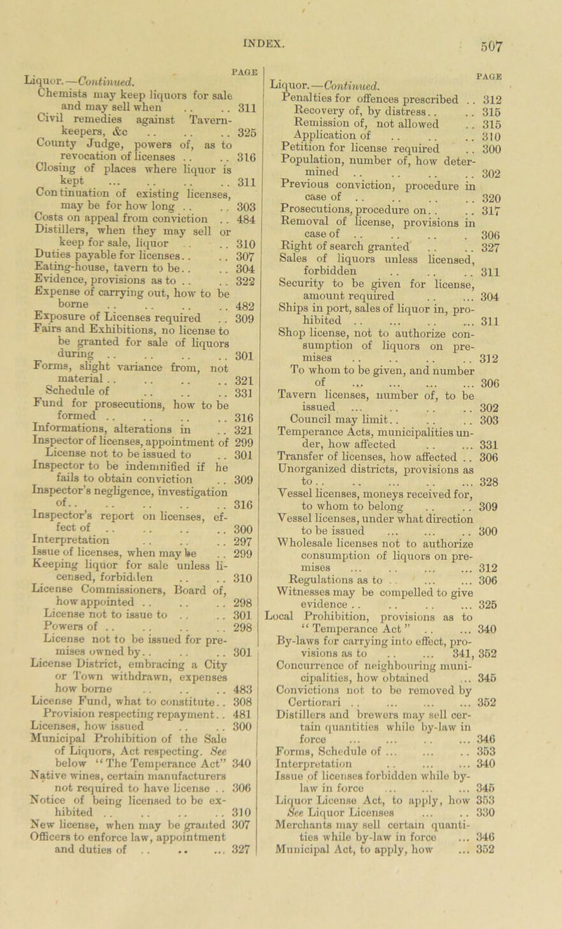 Liquor. —Continued. Chemists may keep liquors for sale and may sell when .. .. 311 Civil remedies against Tavern- keepers, «S:c 325 County Judge, powers of, as to revocation of licenses .. .. 316 Closing of places where liquor is kept ... 311 Continuation of existing licenses, may be for how long .. .. 303 Costs on appeal from conviction .. 484 Distillers, when they may sell or keep for sale, liquor .. 310 Duties payable for licenses.. .. 307 Eating-house, tavern to be.. .. 304 Evidence, provisions as to .. .. 322 Expense of carrying out, how to be borne .. .. .. .. 482 Exposure of Licenses required .. 309 Fairs and Exhibitions, no license to be granted for sale of liquors during 301 Forms, slight variance from, not material.. .. .. .. 321 Schedule of .. .. .. 331 Fund for prosecutions, how to be formed .. .. .. .. 316 Informations, alterations in .. 321 Inspector of licenses, appointment of 299 License not to be issued to .. 301 Inspector to be indemnified if he fails to obtain conviction .. 309 Inspector’s negligence, investigation of .. ..316 Inspector’s report on licenses, ef- fect of 300 Interpretation .. .. .. 297 Issue of licenses, when may be .. 299 Keeping liquor for sale unless li- censed, forbidden .. .. 310 License Commissioners, Board of, how appointed .. .. .. 298 ! License not to issue to .. .. 301 Powers of .. .. .. .. 298 | License not to be issued for pre- mises owned by.. .. .. 301 License District, embracing a City or Town withdrawn, expenses how borne .. .. .. 483 License Fund, what to constitute.. 308 Provision respecting repayment.. 481 ! Licenses, how issued .. .. 300 j Municipal Prohibition of the Sale of Liquors, Act respecting. See below “ The Temperance Act” 340 Native wines, certain manufacturers not required to have license .. 306 Notice of being licensed to be ex- hibited .. .. .. ..310 New license, when may be granted 307 Officers to enforce law, appointment and duties of .. .. ... 327 PAGE Liquor. —Continued. Penalties for offences prescribed .. 312 Recovery of, by distress.. .. 315 Remission of, not allowed .. 315 Application of .. .. ..310 Petition for license required .. 300 Population, number of, how deter- mined 302 Previous conviction, procedure in case of 320 Prosecutions, procedure on.. .. 317 Removal of license, provisions in case of 306 Right of search granted .. .. 327 Sales of liquors unless licensed, forbidden .. .. .. 311 Security to be given for license, amount required .. ... 304 Ships in port, sales of liquor in, pro- hibited .. ... .. .... 311 Shop license, not to authorize con- sumption of liquors on pre- mises .. .. .. .. 312 To whom to be given, and number of 306 Tavern licenses, number of, to be issued ... .. .. .. 302 Council may limit.. .. .. 303 Temperance Acts, municipalities un- der, how affected .. ... 331 Transfer of licenses, how affected .. 306 Unorganized districts, provisions as to.. 328 Yessel licenses, moneys received for, to whom to belong .. .. 309 Yessel licenses, under what direction to be issued ... ... .. 300 Wholesale licenses not to authorize consumption of liquors on pre- mises ... .. ... ... 312 Regulations as to . . ... ... 306 Witnesses may be compelled to give evidence.. .. .. ... 325 Local Prohibition, provisions as to “ Temperance Act ” .. ... 340 By-laws for carrying into effect, pro- visions as to .. ... 341, 352 Concurrence of neighbouring muni- cipalities, how obtained ... 345 Convictions not to be removed by Certiorari .. ... ... ... 352 Distillers and brewers may sell cer- tain quantities while by-law in force ... ... .. ... 346 Forms, Schedule of ... ... .. 353 Interpretation .. ... ... 340 Issue of licenses forbidden while by- law in force ... ... ... 345 Liquor License Act, to apply, how 353 See Liquor Licenses ... .. 330 Merchants may sell certain quanti- ties while by-law in force ... 346 Municipal Act, to apply, how ... 352