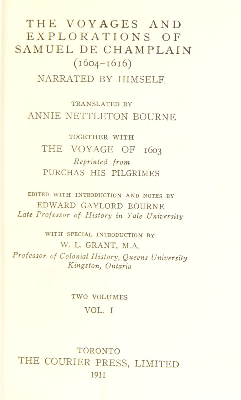 THE VOYAGES AND EXPLORATIONS OF SAMUEL DE CHAMPLAIN (1604-1616) NARRATED BY HIMSELF, TRANSLATED BY ANNIE NETTLETON BOURNE TOGETHER WITH THE VOYAGE OF 1603 Reprinted, from PURCHAS HIS PILGRIMES EDITED WITH INTRODUCTION AND NOTES BY EDWARD GAYLORD BOURNE Late Professor of History in Yale University WITH SPECIAL INTRODUCTION BY W. L. GRANT, M.A. Professor of Colonial History, Queens University Kingston, Ontario TWO VOLUMES VOL. I TORONTO THE COURIER PRESS, LIMITED 1911