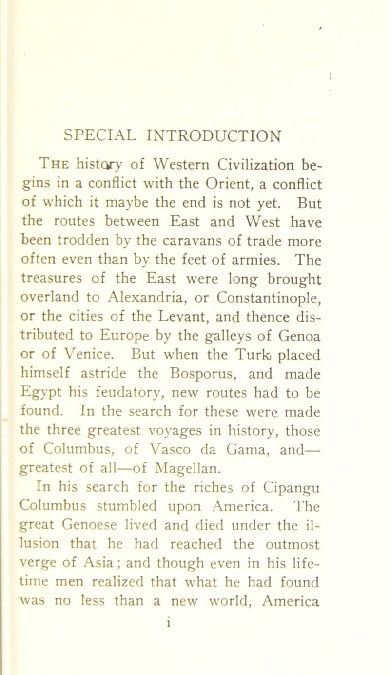 SPECIAL INTRODUCTION The history of Western Civilization be- gins in a conflict with the Orient, a conflict of which it maybe the end is not yet. But the routes between East and West have been trodden by the caravans of trade more often even than by the feet of armies. The treasures of the East were long brought overland to Alexandria, or Constantinople, or the cities of the Levant, and thence dis- tributed to Europe by the galleys of Genoa or of Venice. But when the Turk placed himself astride the Bosporus, and made Egypt his feudatory, new routes had to be found. In the search for these were made the three greatest voyages in history, those of Columbus, of Vasco da Gama, and— greatest of all—of Magellan. In his search for the riches of Cipangu Columbus stumbled upon America. The great Genoese lived and died under the il- lusion that he had reached the outmost verge of Asia; and though even in his life- time men realized that what he had found was no less than a new world, America