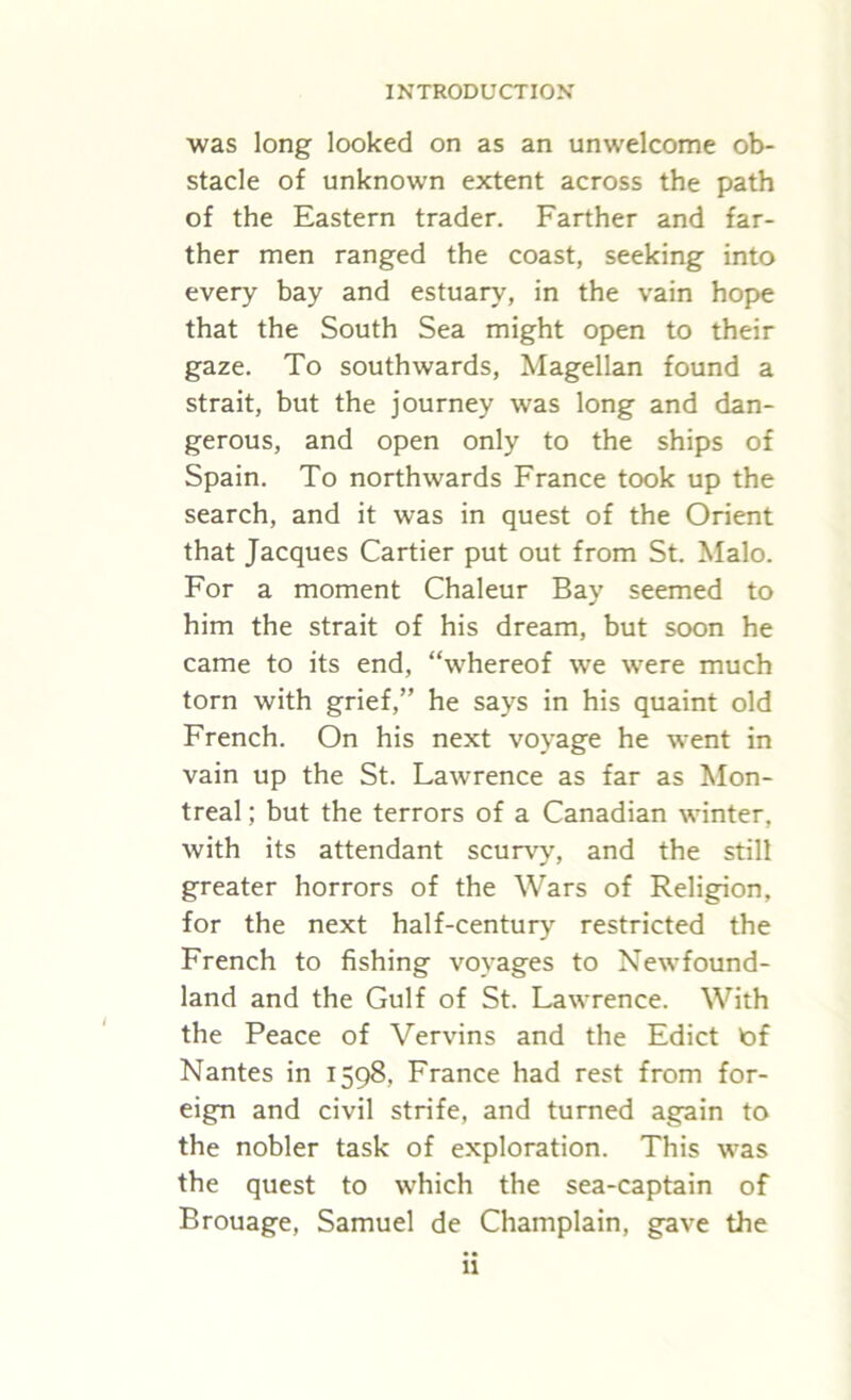 was long looked on as an unwelcome ob- stacle of unknown extent across the path of the Eastern trader. Farther and far- ther men ranged the coast, seeking into every bay and estuary, in the vain hope that the South Sea might open to their gaze. To southwards, Magellan found a strait, but the journey was long and dan- gerous, and open only to the ships of Spain. To northwards France took up the search, and it was in quest of the Orient that Jacques Cartier put out from St. Malo. For a moment Chaleur Bay seemed to him the strait of his dream, but soon he came to its end, “whereof we were much torn with grief,” he says in his quaint old French. On his next voyage he went in vain up the St. Lawrence as far as Mon- treal ; but the terrors of a Canadian winter, with its attendant scurvy, and the still greater horrors of the Wars of Religion, for the next half-century restricted the French to fishing voyages to Newfound- land and the Gulf of St. Lawrence. With the Peace of Vervins and the Edict bf Nantes in 1598, France had rest from for- eign and civil strife, and turned again to the nobler task of exploration. This was the quest to which the sea-captain of Brouage, Samuel de Champlain, gave the