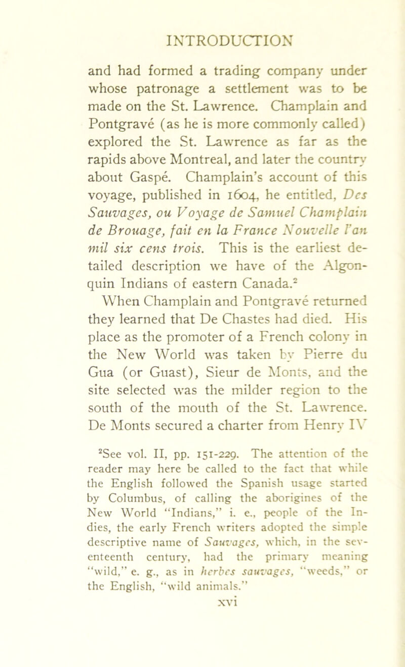 and had formed a trading company under whose patronage a settlement was to be made on the St. Lawrence. Champlain and Pontgrave (as he is more commonly called) explored the St. Lawrence as far as the rapids above Montreal, and later the country about Gaspe. Champlain’s account of this voyage, published in 1604, he entitled, Dcs Sauvages, ou Voyage de Samuel Champlain de Brouage, fait en la France Nouvelle Fan mil six cens trois. This is the earliest de- tailed description we have of the Algon- quin Indians of eastern Canada.2 When Champlain and Pontgrave returned they learned that De Chastes had died. His place as the promoter of a French colony in the New World was taken by Pierre du Gua (or Guast), Sieur de Monts, and the site selected was the milder region to the south of the mouth of the St. Lawrence. De Monts secured a charter from Henry IV 2See vol. II, pp. 151-229. The attention of the reader may here be called to the fact that while the English followed the Spanish usage started by Columbus, of calling the aborigines of the New World “Indians,” i. e., people of the In- dies, the early French writers adopted the simple descriptive name of Sauvages, which, in the sev- enteenth century, had the primary meaning “wild,” e. g., as in herbes sauvages, “weeds,” or the English, “wild animals.”