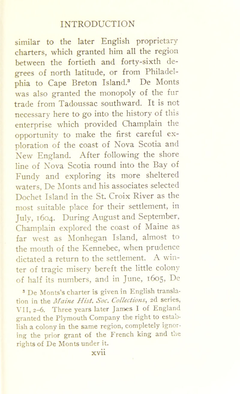 similar to the later English proprietary charters, which granted him all the region between the fortieth and forty-sixth de- grees of north latitude, or from Philadel- phia to Cape Breton Island.3 De Monts was also granted the monopoly of the fur trade from Tadoussac southward. It is not necessary here to go into the history of this enterprise which provided Champlain the opportunity to make the first careful ex- ploration of the coast of Nova Scotia and New England. After following the shore line of Nova Scotia round into the Bay of Fundy and exploring its more sheltered waters, De Monts and his associates selected Dochet Island in the St. Croix River as the most suitable place for their settlement, in July, 1604. During August and September, Champlain explored the coast of Maine as far west as Monhegan Island, almost to the mouth of the Kennebec, when prudence dictated a return to the settlement. A win- ter of tragic misery bereft the little colony of half its numbers, and in June, 1605, De s De Monts’s charter is given in English transla- tion in the Alaine Hist. Soc. Collections, 2d series, VII, 2-6. Three years later James I of England granted the Plymouth Company the right to estao- lish a colony in the same region, completely ignor- ing the prior grant of the French king and toe rights of De Monts under it.