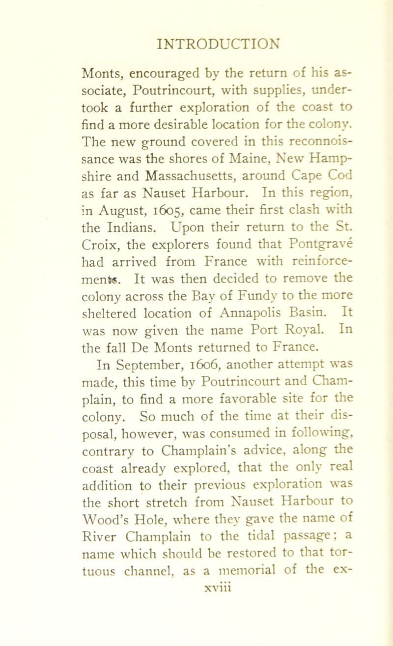 Monts, encouraged by the return of his as- sociate, Poutrincourt, with supplies, under- took a further exploration of the coast to find a more desirable location for the colony. The new ground covered in this reconnois- sance was the shores of Maine, New Hamp- shire and Massachusetts, around Cape Cod as far as Nauset Harbour. In this region, in August, 1605, came their first clash with the Indians. Upon their return to the St. Croix, the explorers found that Pontgrave had arrived from France with reinforce- ments. It was then decided to remove the colony across the Bay of Fundy to the more sheltered location of Annapolis Basin. It was now given the name Port Royal. In the fall De Monts returned to France. In September, 1606, another attempt was made, this time by Poutrincourt and Cham- plain, to find a more favorable site for the colony. So much of the time at their dis- posal, however, was consumed in following, contrary to Champlain's advice, along the coast already explored, that the only real addition to their previous exploration was the short stretch from Nauset Harbour to Wood’s Hole, where they gave the name of River Champlain to the tidal passage; a name which should be restored to that tor- tuous channel, as a memorial of the ex-