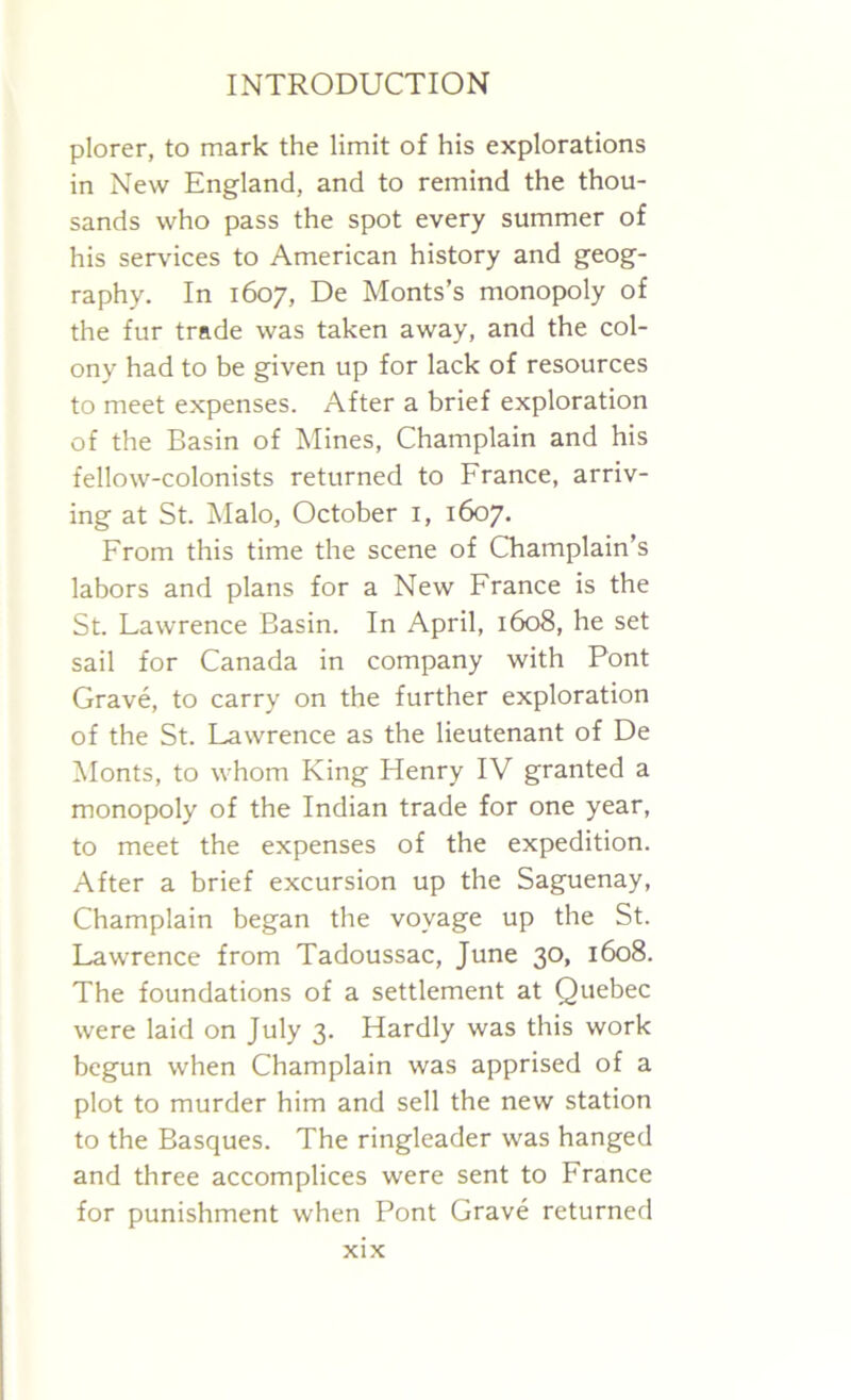 plorer, to mark the limit of his explorations in New England, and to remind the thou- sands who pass the spot every summer of his services to American history and geog- raphy. In 1607, De Monts’s monopoly of the fur trade was taken away, and the col- ony had to be given up for lack of resources to meet expenses. After a brief exploration of the Basin of Mines, Champlain and his fellow-colonists returned to France, arriv- ing at St. Malo, October 1, 1607. From this time the scene of Champlain’s labors and plans for a New France is the St. Lawrence Basin. In April, 1608, he set sail for Canada in company with Pont Grave, to carry on the further exploration of the St. Lawrence as the lieutenant of De Monts, to whom King Henry IV granted a monopoly of the Indian trade for one year, to meet the expenses of the expedition. After a brief excursion up the Saguenay, Champlain began the voyage up the St. Lawrence from Tadoussac, June 30, 1608. The foundations of a settlement at Quebec were laid on July 3. Hardly was this work begun when Champlain was apprised of a plot to murder him and sell the new station to the Basques. The ringleader was hanged and three accomplices were sent to France for punishment when Pont Grave returned