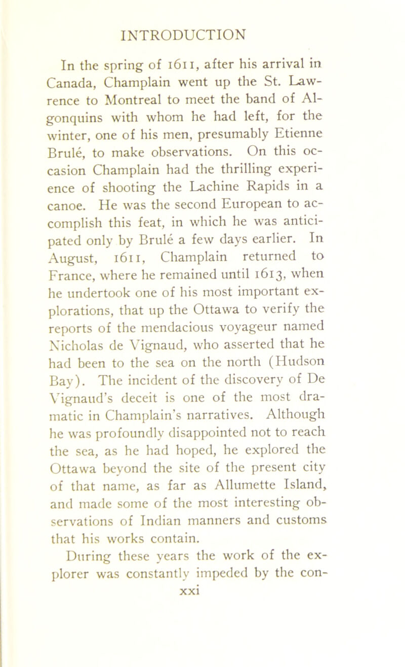 In the spring of 1611, after his arrival in Canada, Champlain went up the St. Law- rence to Montreal to meet the band of Al- gonquins with whom he had left, for the winter, one of his men, presumably Etienne Brule, to make observations. On this oc- casion Champlain had the thrilling experi- ence of shooting the Lachine Rapids in a canoe. He was the second European to ac- complish this feat, in which he was antici- pated only by Brule a few days earlier. In August, 1611, Champlain returned to France, where he remained until 1613, when he undertook one of his most important ex- plorations, that up the Ottawa to verify the reports of the mendacious voyageur named Nicholas de Vignaud, who asserted that he had been to the sea on the north (Hudson Bay). The incident of the discovery of De Vignaud’s deceit is one of the most dra- matic in Champlain's narratives. Although he was profoundly disappointed not to reach the sea, as he had hoped, he explored the Ottawa beyond the site of the present city of that name, as far as Allumette Island, and made some of the most interesting ob- servations of Indian manners and customs that his works contain. During these years the work of the ex- plorer was constantly impeded by the con-