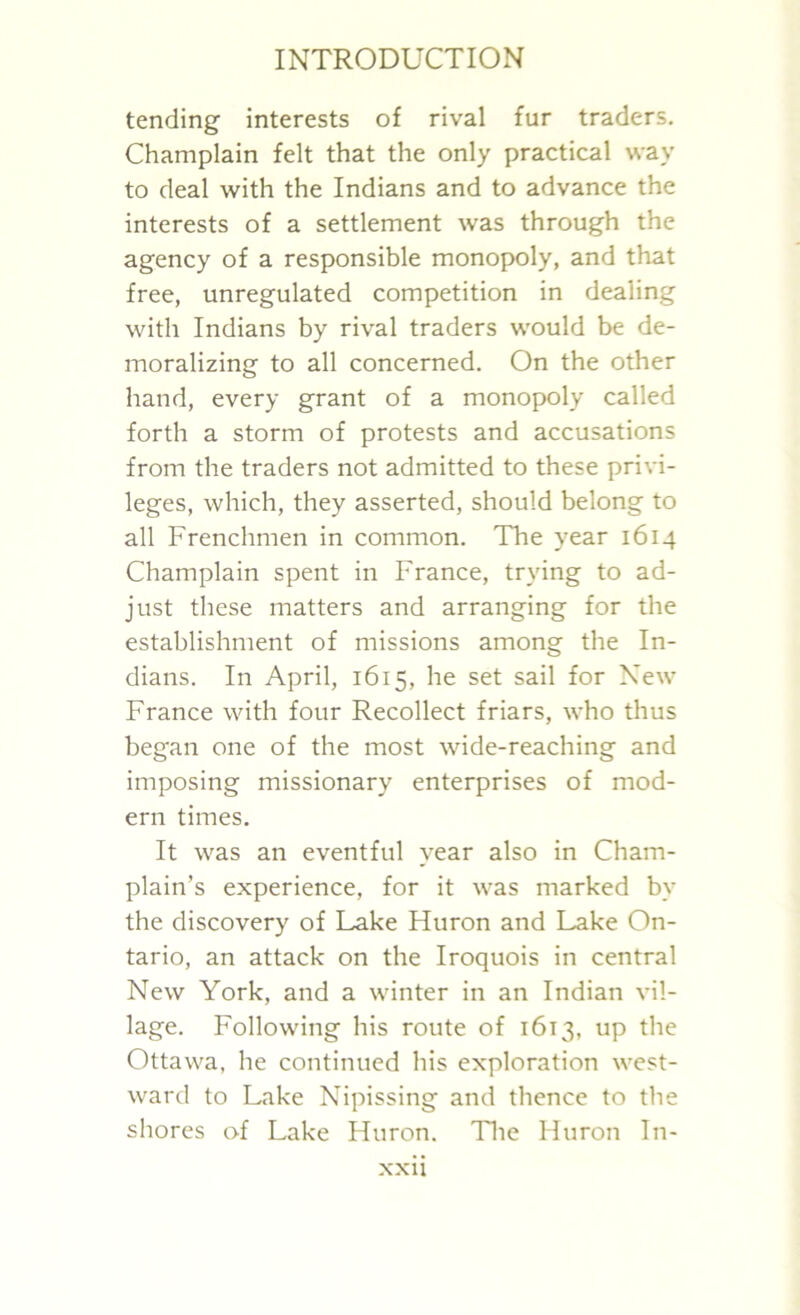 tending interests of rival fur traders. Champlain felt that the only practical way to deal with the Indians and to advance the interests of a settlement was through the agency of a responsible monopoly, and that free, unregulated competition in dealing with Indians by rival traders would be de- moralizing to all concerned. On the other hand, every grant of a monopoly called forth a storm of protests and accusations from the traders not admitted to these privi- leges, which, they asserted, should belong to all Frenchmen in common. The year 1614 Champlain spent in France, trying to ad- just these matters and arranging for the establishment of missions among the In- dians. In April, 1615, he set sail for New France with four Recollect friars, who thus began one of the most wide-reaching and imposing missionary enterprises of mod- ern times. It was an eventful year also in Cham- plain’s experience, for it was marked bv the discovery of Lake Huron and Lake On- tario, an attack on the Iroquois in central New York, and a winter in an Indian vil- lage. Following his route of 1613, up the Ottawa, he continued his exploration west- ward to Lake Nipissing and thence to the shores of Lake Huron. The Huron In-