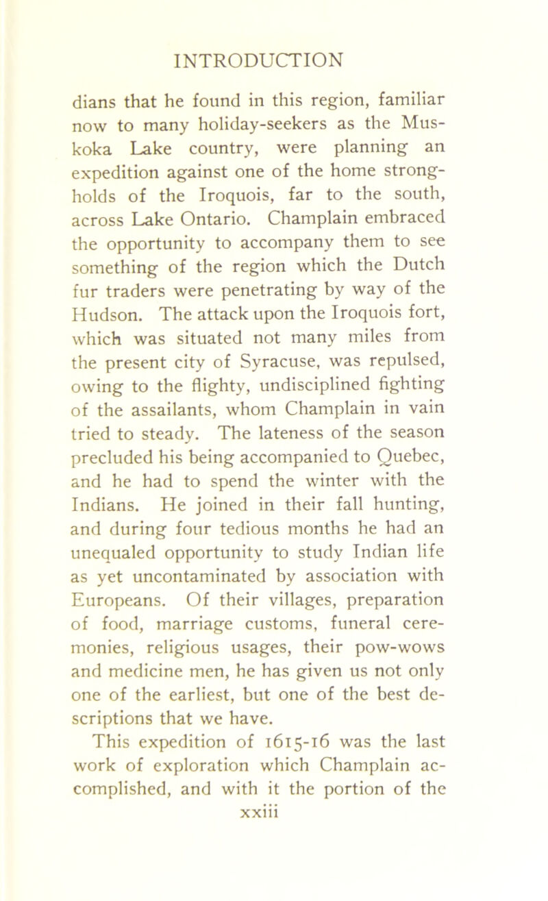 dians that he found in this region, familiar now to many holiday-seekers as the Mus- koka Lake country, were planning an expedition against one of the home strong- holds of the Iroquois, far to the south, across Lake Ontario. Champlain embraced the opportunity to accompany them to see something of the region which the Dutch fur traders were penetrating by way of the Hudson. The attack upon the Iroquois fort, which was situated not many miles from the present city of Syracuse, was repulsed, owing to the flighty, undisciplined fighting of the assailants, whom Champlain in vain tried to steady. The lateness of the season precluded his being accompanied to Quebec, and he had to spend the winter with the Indians. He joined in their fall hunting, and during four tedious months he had an unequaled opportunity to study Indian life as yet uncontaminated by association with Europeans. Of their villages, preparation of food, marriage customs, funeral cere- monies, religious usages, their pow-wows and medicine men, he has given us not only one of the earliest, but one of the best de- scriptions that we have. This expedition of 1615-16 was the last work of exploration which Champlain ac- complished, and with it the portion of the