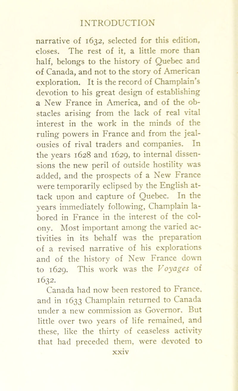 narrative of 1632, selected for this edition, closes. The rest of it, a little more than half, belongs to the history of Quebec and of Canada, and not to the story of American exploration. It is the record of Champlain’s devotion to his great design of establishing a New France in America, and of the ob- stacles arising from the lack of real vital interest in the work in the minds of the ruling powers in France and from the jeal- ousies of rival traders and companies. In the years 1628 and 1629, to internal dissen- sions the new peril of outside hostility was added, and the prospects of a New France were temporarily eclipsed by the English at- tack upon and capture of Quebec. In the years immediately following, Champlain la- bored in France in the interest of the col- ony. Most important among the varied ac- tivities in its behalf was the preparation of a revised narrative of his explorations and of the history of New France down to 1629. This work was the Voyages of 1632. Canada had now been restored to France, and in 1633 Champlain returned to Canada under a new commission as Governor. But little over two years of life remained, and these, like the thirty of ceaseless activity that had preceded them, were devoted to