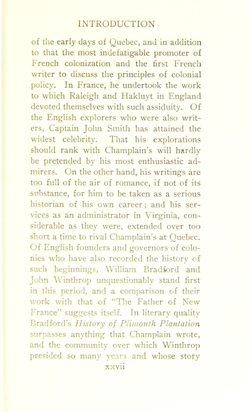 of the early days of Quebec, and in addition to that the most indefatigable promoter of French colonization and the first French writer to discuss the principles of colonial policy. In France, he undertook the work to which Raleigh and Hakluyt in England devoted themselves with such assiduity. Of the English explorers who were also writ- ers, Captain John Smith has attained the widest celebrity. That his explorations should rank with Champlain’s will hardly be pretended by his most enthusiastic ad- mirers. On the other hand, his writings are too full of the air of romance, if not of its substance, for him to be taken as a serious historian of his own career; and his ser- vices as an administrator in Virginia, con- siderable as they were, extended over too short a time to rival Champlain’s at Quebec. Of English founders and governors of colo- nies who have also recorded the history of such beginnings, William Bradford and John Winthrop unquestionably stand first in this period, and a comparison of their work with that of “The Father of New France” suggests itself. In literary quality Bradford’s History of Plimouth Plantation surpasses anything that Champlain wrote, and the community over which Winthrop presided so many years and whose story