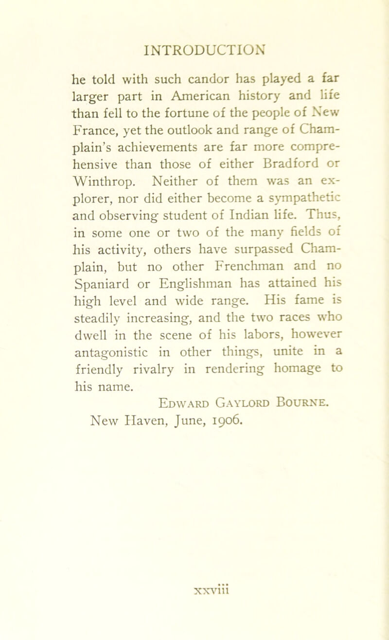he told with such candor has played a far larger part in American history and life than fell to the fortune of the people of New France, yet the outlook and range of Cham- plain’s achievements are far more compre- hensive than those of either Bradford or Winthrop. Neither of them was an ex- plorer, nor did either become a sympathetic and observing student of Indian life. Thus, in some one or two of the many fields of his activity, others have surpassed Cham- plain, but no other Frenchman and no Spaniard or Englishman has attained his high level and wide range. His fame is steadily increasing, and the two races who dwell in the scene of his labors, however antagonistic in other things, unite in a friendly rivalry in rendering homage to his name. Edward Gaylord Bourne. New Haven, June, 1906.