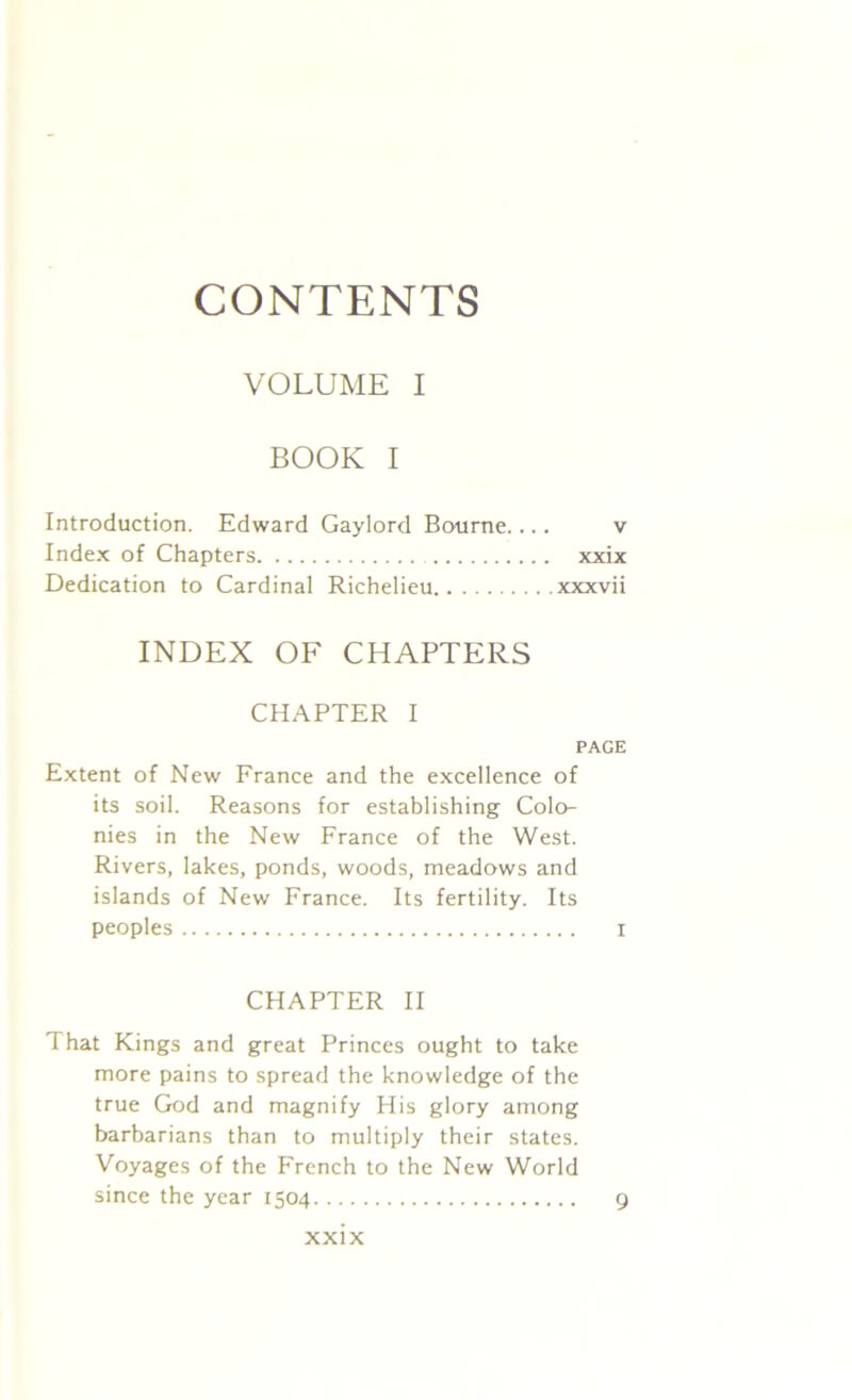CONTENTS VOLUME I BOOK I Introduction. Edward Gaylord Bourne v Index of Chapters xxix Dedication to Cardinal Richelieu xxxvii INDEX OF CHAPTERS CHAPTER I PAGE Extent of New France and the excellence of its soil. Reasons for establishing Colo- nies in the New France of the West. Rivers, lakes, ponds, woods, meadows and islands of New France. Its fertility. Its peoples r CHAPTER II That Kings and great Princes ought to take more pains to spread the knowledge of the true God and magnify His glory among barbarians than to multiply their states. Voyages of the French to the New World since the year 1504 9