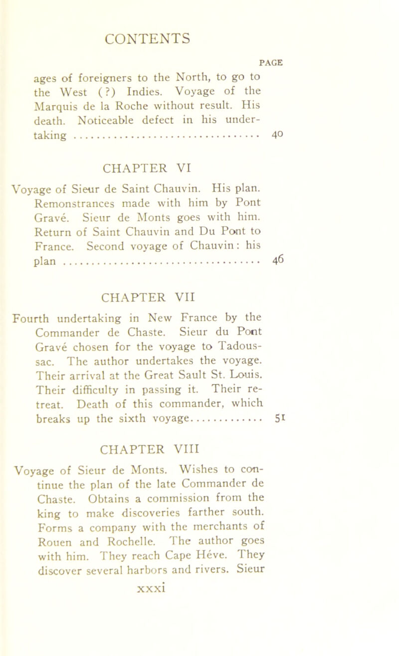 PAGE ages of foreigners to the North, to go to the West (?) Indies. Voyage of the Marquis de la Roche without result. His death. Noticeable defect in his under- taking 40 CHAPTER VI Voyage of Sieur de Saint Chauvin. His plan. Remonstrances made with him by Pont Grave. Sieur de Monts goes with him. Return of Saint Chauvin and Du Pont to France. Second voyage of Chauvin: his plan 46 CHAPTER VII Fourth undertaking in New France by the Commander de Chaste. Sieur du Pont Grave chosen for the voyage to Tadous- sac. The author undertakes the voyage. Their arrival at the Great Sault St. Louis. Their difficulty in passing it. Their re- treat. Death of this commander, which breaks up the sixth voyage 51 CHAPTER VIII Voyage of Sieur de Monts. Wishes to con- tinue the plan of the late Commander de Chaste. Obtains a commission from the king to make discoveries farther south. Forms a company with the merchants of Rouen and Rochelle. The author goes with him. They reach Cape Heve. They discover several harbors and rivers. Sieur