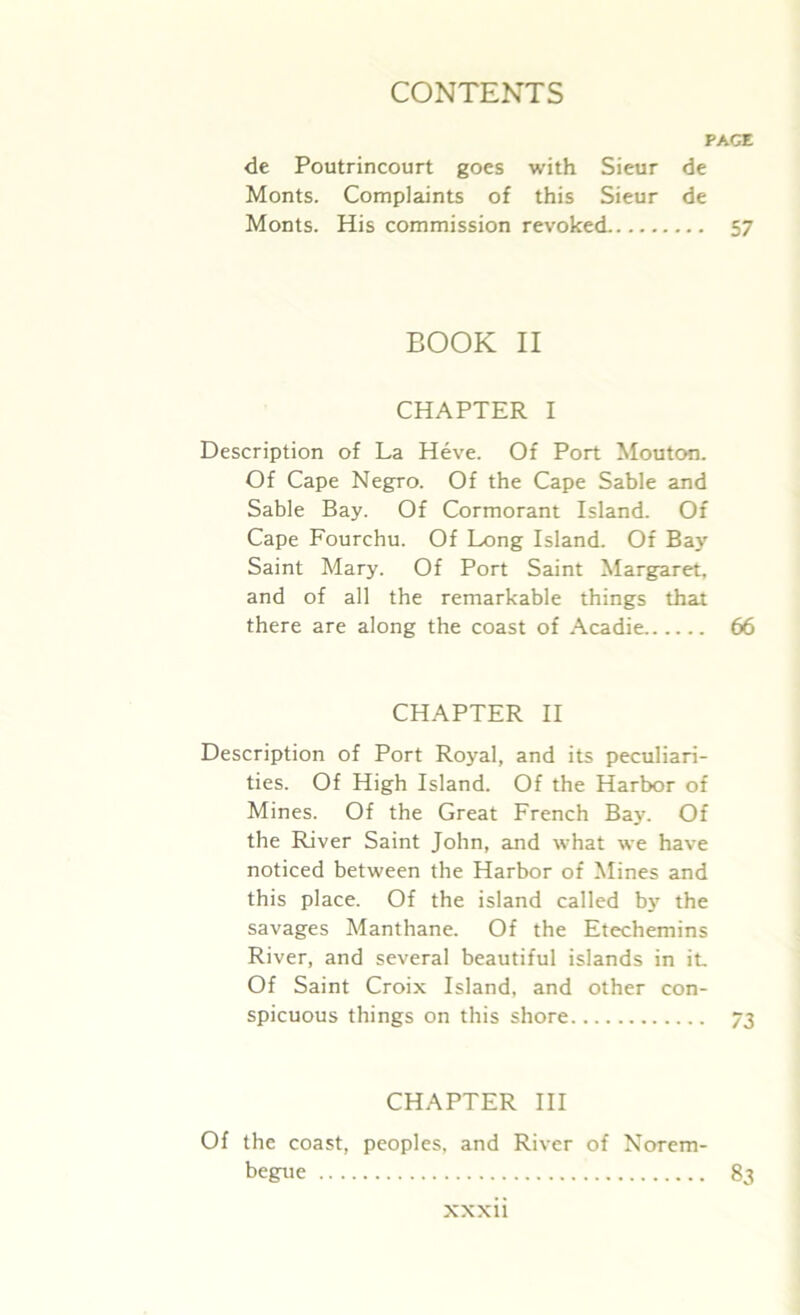 PAGE de Poutrincourt goes with Sieur de Monts. Complaints of this Sieur de Monts. His commission revoked 57 BOOK II CHAPTER I Description of La Heve. Of Port Mouton. Of Cape Negro. Of the Cape Sable and Sable Bay. Of Cormorant Island. Of Cape Fourchu. Of Long Island. Of Bay Saint Mary. Of Port Saint Margaret, and of all the remarkable things that there are along the coast of Acadie 66 CHAPTER II Description of Port Royal, and its peculiari- ties. Of High Island. Of the Harbor of Mines. Of the Great French Bay. Of the River Saint John, and what we have noticed between the Harbor of Mines and this place. Of the island called by the savages Manthane. Of the Etechemins River, and several beautiful islands in it. Of Saint Croix Island, and other con- spicuous things on this shore 73 CHAPTER III Of the coast, peoples, and River of Norem- begue 83