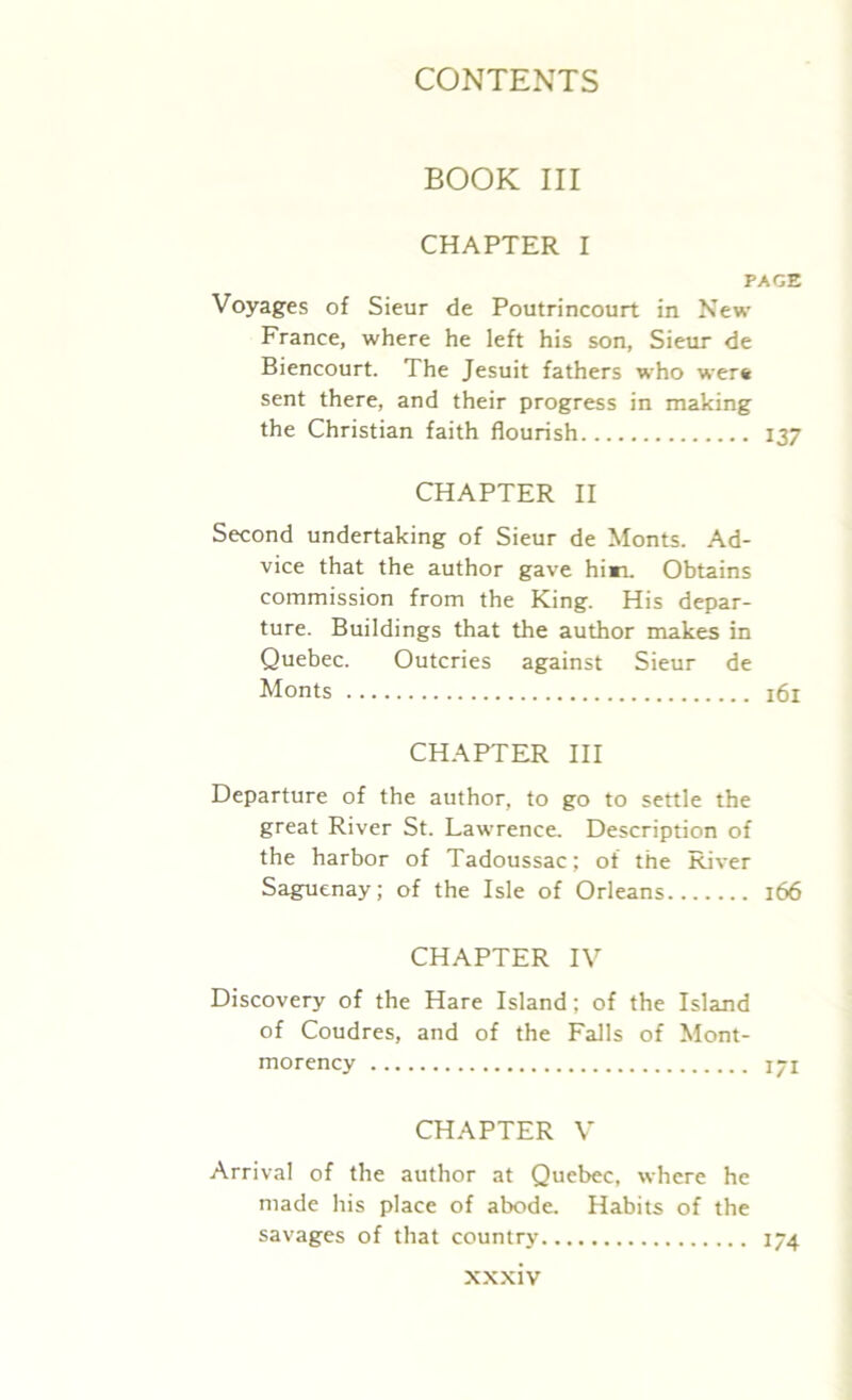 BOOK III CHAPTER I PAGE Voyages of Sieur de Poutrincourt in New France, where he left his son, Sieur de Biencourt. The Jesuit fathers who wer* sent there, and their progress in making the Christian faith flourish 137 CHAPTER II Second undertaking of Sieur de Monts. Ad- vice that the author gave hi*r. Obtains commission from the King. His depar- ture. Buildings that the author makes in Quebec. Outcries against Sieur de Monts 161 CHAPTER III Departure of the author, to go to settle the great River St. Lawrence. Description of the harbor of Tadoussac; of the River Saguenay; of the Isle of Orleans 166 CHAPTER IV Discovery of the Hare Island: of the Island of Coudres, and of the Falls of Mont- morency 171 CHAPTER V Arrival of the author at Quebec, where he made his place of abode. Habits of the savages of that country 174