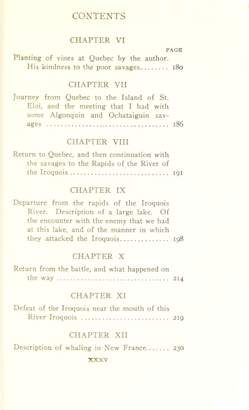 CHAPTER VI PAGE Planting of vines at Quebec by the author. His kindness to the poor savages 180 CHAPTER VII Journey from Quebec to the Island of St. Eloi, and the meeting that I had with some Algonquin and Ochataiguin sav- ages 186 CHAPTER VIII Return to Quebec, and then continuation with the savages to the Rapids of the River of the Iroquois 191 CHAPTER IX Departure from the rapids of the Iroquois River. Description of a large lake. Of the encounter with the enemy that we had at this lake, and of the manner in which they attacked the Iroquois 198 CHAPTER X Return from the battle, and what happened on the way 214 CHAPTER XI Defeat of the Iroquois near the mouth of this River Iroquois 219 CHAPTER XII Description of whaling in New France 230