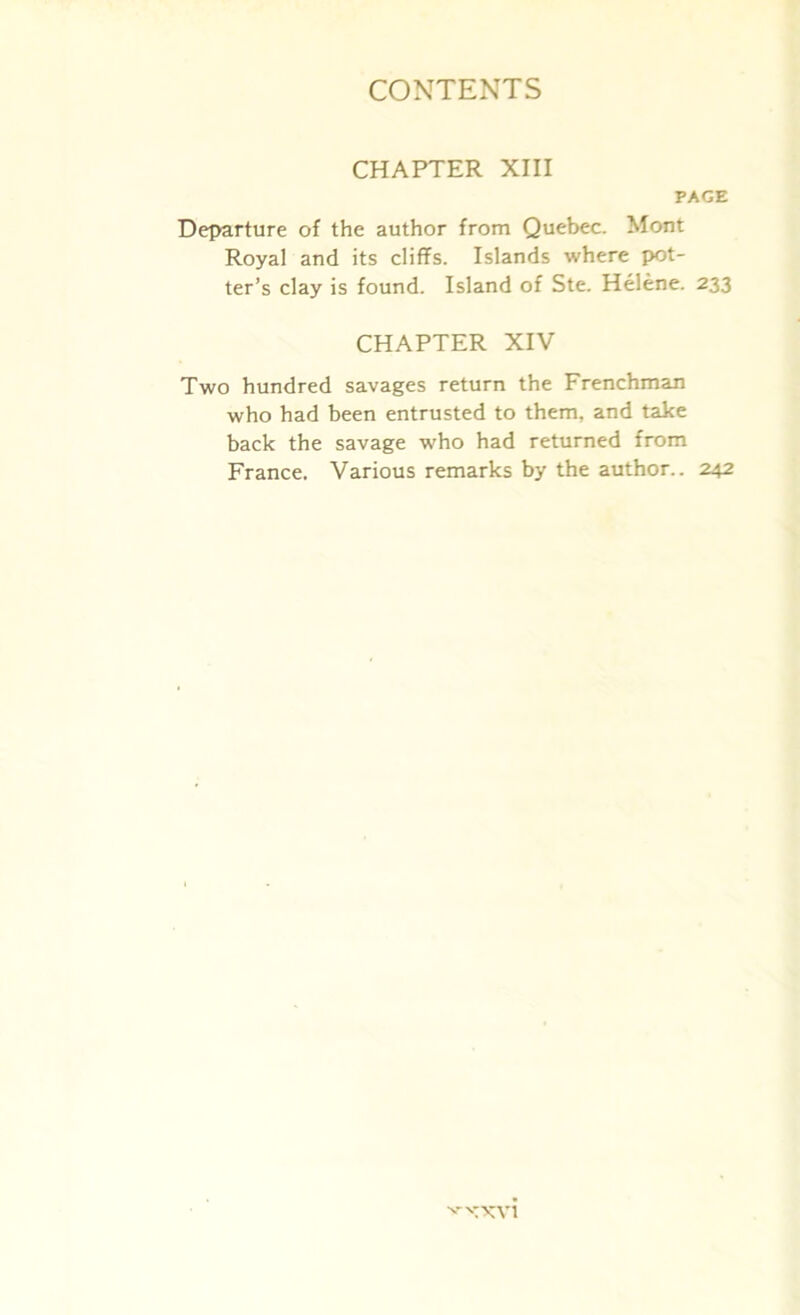 CHAPTER XIII PAGE Departure of the author from Quebec. Mont Royal and its cliffs. Islands where pot- ter’s clay is found. Island of Ste. Helene. 233 CHAPTER XIV Two hundred savages return the Frenchman who had been entrusted to them, and take back the savage who had returned from France. Various remarks by the author.. 242 •'■-'■TXVl