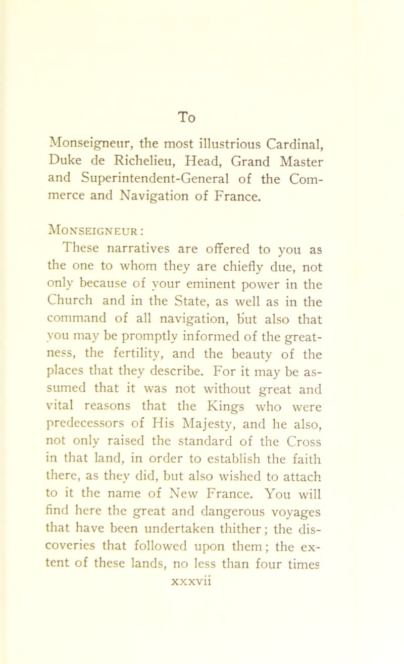 To Monseigneur, the most illustrious Cardinal, Duke de Richelieu, Head, Grand Master and Superintendent-General of the Com- merce and Navigation of France. Monseigneur : These narratives are offered to you as the one to whom they are chiefly due, not only because of your eminent power in the Church and in the State, as well as in the command of all navigation, but also that you may be promptly informed of the great- ness, the fertility, and the beauty of the places that they describe. For it may be as- sumed that it was not without great and vital reasons that the Kings who were predecessors of His Majesty, and he also, not only raised the standard of the Cross in that land, in order to establish the faith there, as they did, but also wished to attach to it the name of New France. You will find here the great and dangerous voyages that have been undertaken thither; the dis- coveries that followed upon them; the ex- tent of these lands, no less than four times