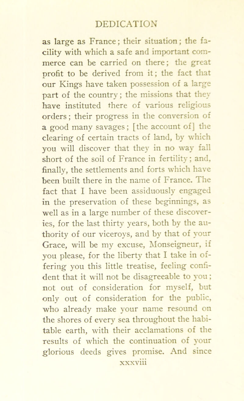 as large as France; their situation; the fa- cility with which a safe and important com- merce can be carried on there; the great profit to be derived from it; the fact that our Kings have taken possession of a large part of the country; the missions that they have instituted there of various religious orders; their progress in the conversion of a good many savages; [the account of] the clearing of certain tracts of land, by which you will discover that they in no way fall short of the soil of France in fertility; and, finally, the settlements and forts which have been built there in the name of France. The fact that I have been assiduously engaged in the preservation of these beginnings, as well as in a large number of these discover- ies, for the last thirty years, both by the au- thority of our viceroys, and by that of your Grace, will be my excuse, Monseigneur, if you please, for the liberty that I take in of- fering you this little treatise, feeling confi- dent that it will not be disagreeable to you; not out of consideration for myself, but only out of consideration for the public, who already make your name resound on the shores of every sea throughout the habi- table earth, with their acclamations of the results of which the continuation of your glorious deeds gives promise. And since