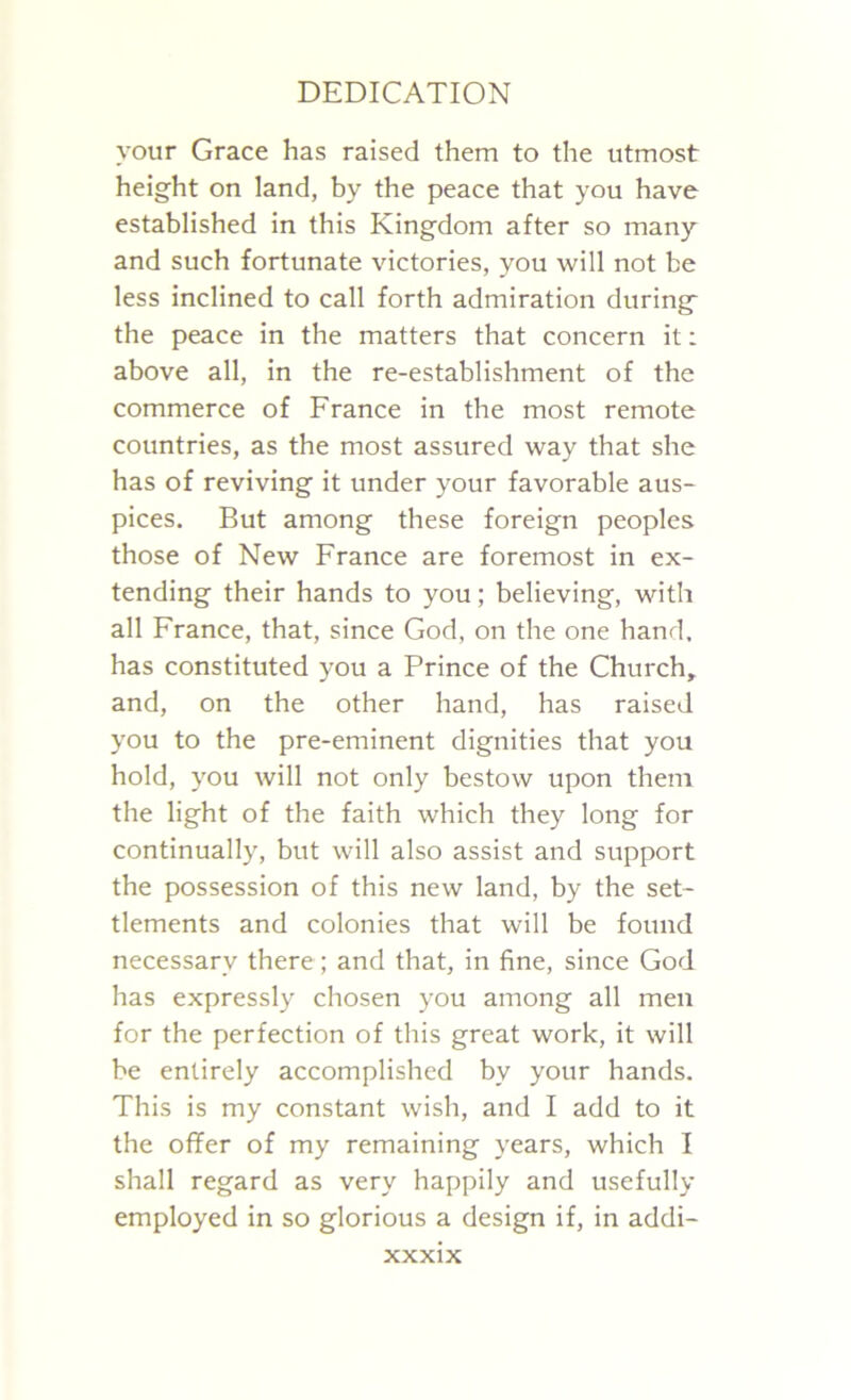 your Grace has raised them to the utmost height on land, by the peace that you have established in this Kingdom after so many and such fortunate victories, you will not be less inclined to call forth admiration during the peace in the matters that concern it: above all, in the re-establishment of the commerce of France in the most remote countries, as the most assured way that she has of reviving it under your favorable aus- pices. But among these foreign peoples those of New France are foremost in ex- tending their hands to you; believing, with all France, that, since God, on the one hand, has constituted you a Prince of the Church, and, on the other hand, has raised you to the pre-eminent dignities that you hold, you will not only bestow upon them the light of the faith which they long for continually, but will also assist and support the possession of this new land, by the set- tlements and colonies that will be found necessary there; and that, in fine, since God has expressly chosen you among all men for the perfection of this great work, it will be entirely accomplished by your hands. This is my constant wish, and I add to it the offer of my remaining years, which I shall regard as very happily and usefully employed in so glorious a design if, in addi-
