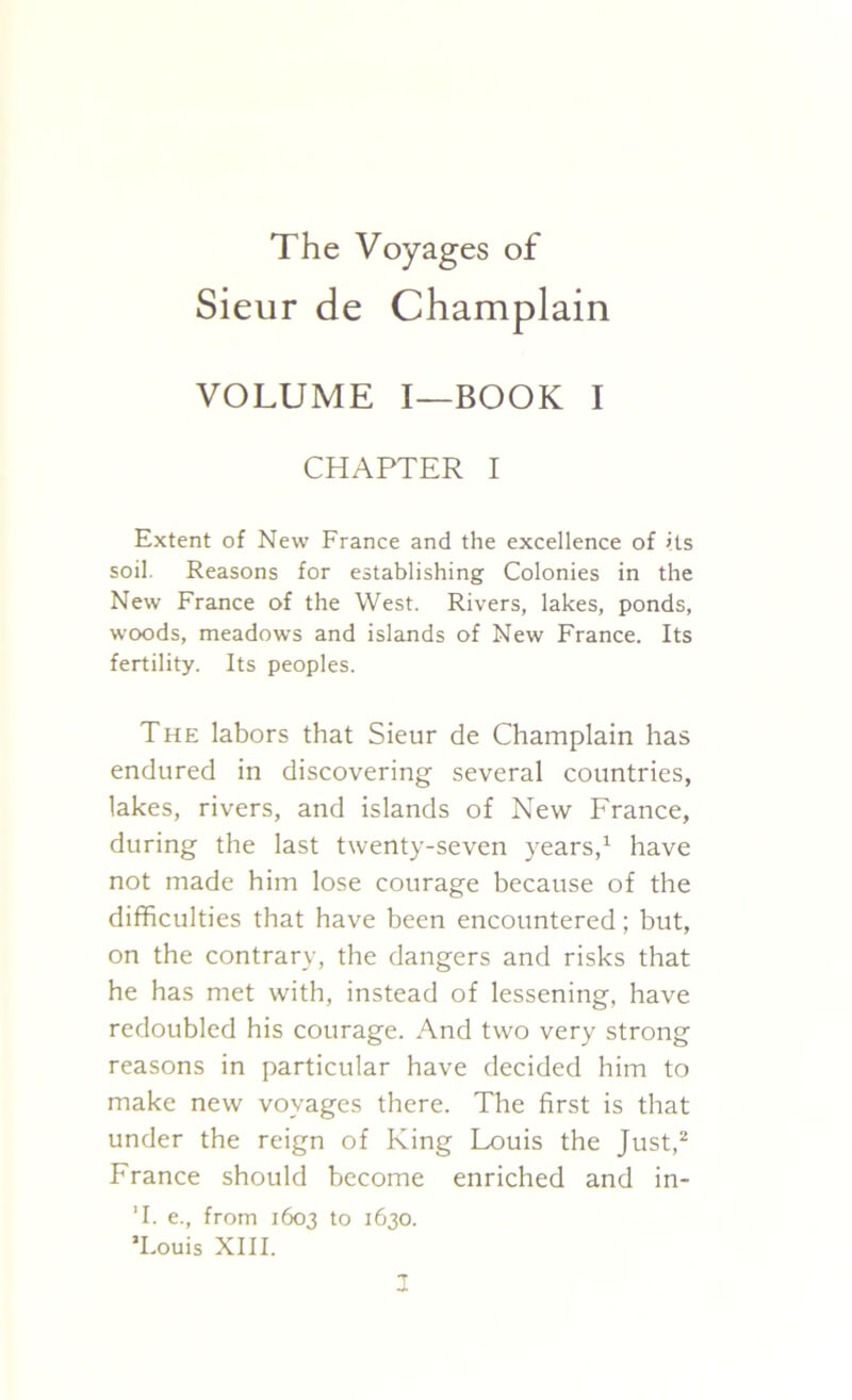 The Voyages of Sieur de Champlain VOLUME I—BOOK I CHAPTER I Extent of New France and the excellence of its soil. Reasons for establishing Colonies in the New France of the West. Rivers, lakes, ponds, woods, meadows and islands of New France. Its fertility. Its peoples. The labors that Sieur de Champlain has endured in discovering several countries, lakes, rivers, and islands of New France, during the last twenty-seven years,1 have not made him lose courage because of the difficulties that have been encountered; but, on the contrary, the dangers and risks that he has met with, instead of lessening, have redoubled his courage. And two very strong reasons in particular have decided him to make new voyages there. The first is that under the reign of King Louis the Just,2 France should become enriched and in- T. e., from 1603 to 1630. ’Louis XIII.