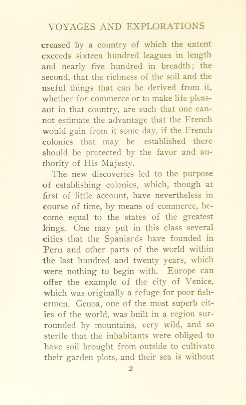 creased by a country of which the extent exceeds sixteen hundred leagues in length and nearly five hundred in breadth; the second, that the richness of the soil and the useful things that can be derived from it, whether for commerce or to make life pleas- ant in that country, are such that one can- not estimate the advantage that the French would gain Lorn it some day, if the I-rench colonies that may be established there should be protected by the favor and au- thority of His Majesty. The new discoveries led to the purpose of establishing colonies, which, though at first of little account, have nevertheless in course of time, by means of commerce, be- come equal to the states of the greatest kings. One may put in this class several cities that the Spaniards have founded in Peru and other parts of the world within the last hundred and twenty years, which were nothing to begin with. Europe can offer the example of the city of \ enice, which was originally a refuge for poor fish- ermen. Genoa, one of the most superb cit- ies of the world, was built in a region sur- rounded bv mountains, very wild, and so sterile that the inhabitants were obliged to have soil brought from outside to cultivate their garden plots, and their sea is without