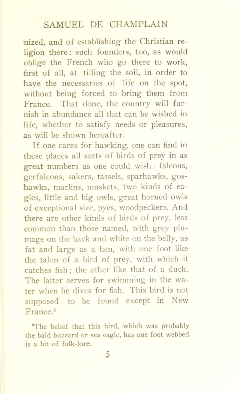 nized, and of establishing the Christian re- ligion there: such founders, too, as would oblige the French who go there to work, first of all, at tilling the soil, in order to have the necessaries of life on the spot, without being forced to bring them from France. That done, the country will fur- nish in abundance all that can be wished in life, whether to satisfy needs or pleasures, as will be shown hereafter. If one cares for hawking, one can find in these places all sorts of birds of prey in as great numbers as one could wish: falcons, gerfalcons, sakers, tassels, sparhawks, gos- hawks, marlins, muskets, two kinds of ea- gles, little and big owls, great horned owls of exceptional size, pyes, woodpeckers. And there are other kinds of birds of prey, less common than those named, with grey plu- mage on the back and white on the belly, as fat and large as a hen, with one foot like the talon of a bird of prey, with which it catches fish; the other like that of a duck. The latter serves for swimming in the wa- ter when he dives for fish. This bird is not supposed to be found except in New France.3 ‘The belief that this bird, which was probably the bald buzzard or sea eagle, has one foot webbed is a bit of folk-lore.