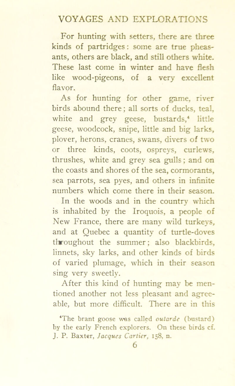 For hunting with setters, there are three kinds of partridges: some are true pheas- ants, others are black, and still others white. These last come in winter and have flesh like wood-pigeons, of a very excellent flavor. As for hunting for other game, river birds abound there; all sorts of ducks, teal, white and grey geese, bustards,4 little geese, woodcock, snipe, little and big larks, plover, herons, cranes, swans, divers of two or three kinds, coots, ospreys, curlews, thrushes, white and grey sea gulls; and on the coasts and shores of the sea, cormorants, sea parrots, sea pyes, and others in infinite numbers which come there in their season. In the woods and in the country which is inhabited by the Iroquois, a people of New France, there are many wild turkeys, and at Quebec a quantity of turtle-doves throughout the summer; also blackbirds, linnets, sky larks, and other kinds of birds of varied plumage, which in their season sing very sweetly. After this kind of hunting may be men- tioned another not less pleasant and agree- able, but more difficult. There are in this ‘The brant goose was called outardc (bustard) by the early French explorers. On these birds cf. J. P. Baxter, Jacques Cartier, 158, n.