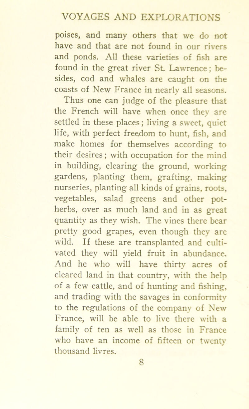 poises, and many others that we do not have and that are not found in our rivers and ponds. All these varieties of fish are found in the great river St Lawrence; be- sides, cod and whales are caught on the coasts of New France in nearly all seasons. Thus one can judge of the pleasure that the French will have when once they are settled in these places; living a sweet, quiet life, with perfect freedom to hunt, fish, and make homes for themselves according to their desires; with occupation for the mind in building, clearing the ground, working gardens, planting them, grafting, making nurseries, planting all kinds of grains, roots, vegetables, salad greens and other pot- herbs, over as much land and in as great quantity as they wish. The vines there bear pretty good grapes, even though they are wild. If these are transplanted and culti- vated they will yield fruit in abundance. And he who will have thirty acres of cleared land in that country, with the help of a few cattle, and of hunting and fishing, and trading with the savages in conformity to the regulations of the company of New France, will be able to live there with a family of ten as well as those in France who have an income of fifteen or twenty thousand livres.