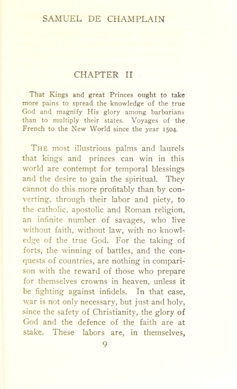 CHAPTER II That Kings and great Princes ought to take more pains to spread the knowledge of the true God and magnify His glory among barbarians than to multiply their states. Voyages of the French to the New World since the year 1504. The most illustrious palms and laurels that kings and princes can win in this world are contempt for temporal blessings and the desire to gain the spiritual. They cannot do this more profitably than by con- verting, through their labor and piety, to the catholic, apostolic and Roman religion, an infinite number of savages, who live without faith, without law, with no knowl- edge of the true God. For the taking of forts, the winning of battles, and the con- quests of countries, are nothing in compari- son with the reward of those who prepare for themselves crowns in heaven, unless it be fighting against infidels. In that case, war is not only necessary, but just and holy, since the safety of Christianity, the glory of God and the defence of the faith are at stake. These labors are, in themselves,