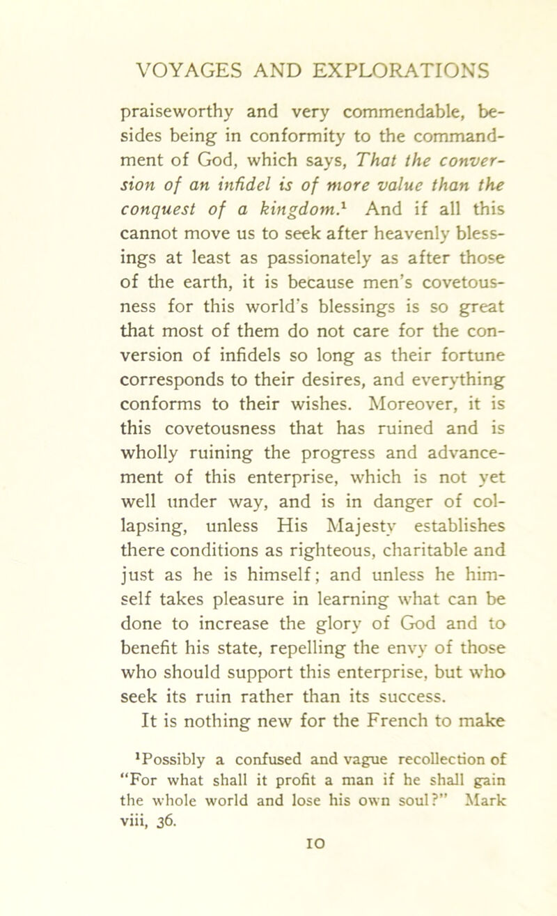 praiseworthy and very commendable, be- sides being in conformity to the command- ment of God, which says, That the conver- sion of an infidel is of more value than the conquest of a kingdom.l And if all this cannot move us to seek after heavenly bless- ings at least as passionately as after those of the earth, it is because men’s covetous- ness for this world’s blessings is so great that most of them do not care for the con- version of infidels so long as their fortune corresponds to their desires, and everything conforms to their wishes. Moreover, it is this covetousness that has ruined and is wholly ruining the progress and advance- ment of this enterprise, which is not yet well under way, and is in danger of col- lapsing, unless His Majesty establishes there conditions as righteous, charitable and just as he is himself; and unless he him- self takes pleasure in learning what can be done to increase the glory of God and to benefit his state, repelling the envy of those who should support this enterprise, but who seek its ruin rather than its success. It is nothing new for the French to make Possibly a confused and vague recollection of “For what shall it profit a man if he shall gain the whole world and lose his own soul?” Mark viii, 36.