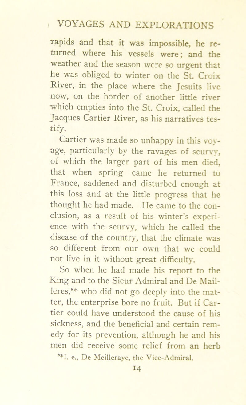 rapids and that it was impossible, he re- turned where his vessels were; and the weather and the season were so urgent that he was obliged to winter on the St. Croix River, in the place where the Jesuits live now, on the border of another little river which empties into the St. Croix, called the Jacques Cartier River, as his narratives tes- tify. Cartier was made so unhappy in this voy- age, particularly by the ravages of scurvy, of which the larger part of his men died, that when spring came he returned to France, saddened and disturbed enough at this loss and at the little progress that he thought he had made. He came to the con- clusion, as a result of his winter’s experi- ence with the scurvy, which he called the disease of the country, that the climate was so different from our own that we could not live in it without great difficulty. So when he had made his report to the King and to the Sieur Admiral and De Mail- leres,8* who did not go deeply into the mat- ter, the enterprise bore no fruit. But if Car- tier could have understood the cause of his sickness, and the beneficial and certain rem- edy for its prevention, although he and his men did receive some relief from an herb 8*I. e., De Meilleraye, the Vice-Admiral.
