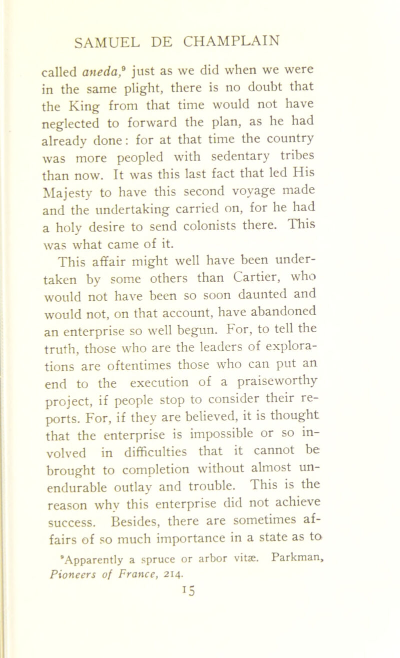 called atieda,9 just as we did when we were in the same plight, there is no doubt that the King from that time would not have neglected to forward the plan, as he had already done: for at that time the country was more peopled with sedentary tribes than now. It was this last fact that led His Majesty to have this second voyage made and the undertaking carried on, for he had a holy desire to send colonists there. This was what came of it. This affair might well have been under- taken by some others than Cartier, who would not have been so soon daunted and would not, on that account, have abandoned an enterprise so well begun. For, to tell the truth, those who are the leaders of explora- tions are oftentimes those who can put an end to the execution of a praiseworthy project, if people stop to consider their re- ports. For, if they are believed, it is thought that the enterprise is impossible or so in- volved in difficulties that it cannot be brought to completion without almost un- endurable outlay and trouble. This is the reason why this enterprise did not achieve success. Besides, there are sometimes af- fairs of so much importance in a state as to 'Apparently a spruce or arbor vitae. Parkman, Pioneers of France, 214.