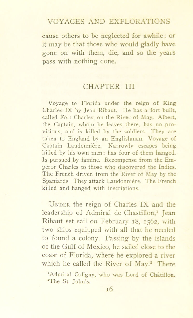 cause others to be neglected for awhile; or it may be that those who would gladly have gone on with them, die, and so the years pass with nothing done. CHAPTER III Voyage to Florida under the reign of King Charles IX by Jean Ribaut. He has a fort built, called Fort Charles, on the River of May. Albert, the Captain, whom he leaves there, has no pro- visions, and is killed by the soldiers. They are taken to England by an Englishman. Voyage of Captain Laudonniere. Narrowly escapes being killed by his own men: has four of them hanged. Is pursued by famine. Recompense from the Em- peror Charles to those who discovered the Indies. The French driven from the River of May by the Spaniards. They attack Laudonniere. The French killed and hanged with inscriptions. Under the reign of Charles IX and the leadership of Admiral de Chastillon,1 Jean Ribaut set sail on February 18, 1562, with two ships equipped with all that he needed to found a colony. Passing by the islands of the Gulf of Mexico, he sailed close to the coast of Florida, where he explored a river which he called the River of May.2 There 'Admiral Coligny, who was Lord of Chatillon. 2The St. John’s.
