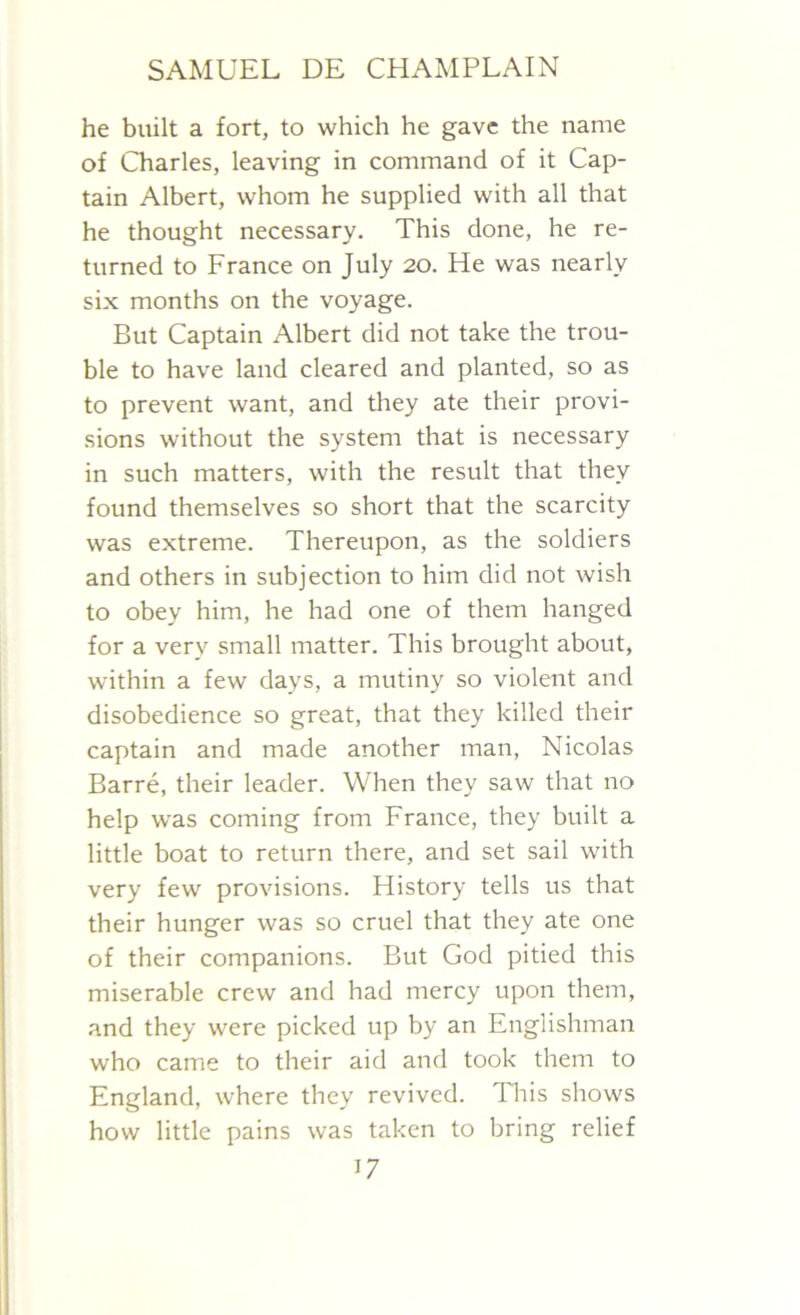 he built a fort, to which he gave the name of Charles, leaving in command of it Cap- tain Albert, whom he supplied with all that he thought necessary. This done, he re- turned to France on July 20. He was nearly six months on the voyage. But Captain Albert did not take the trou- ble to have land cleared and planted, so as to prevent want, and they ate their provi- sions without the system that is necessary in such matters, with the result that they found themselves so short that the scarcity was extreme. Thereupon, as the soldiers and others in subjection to him did not wish to obey him, he had one of them hanged for a very small matter. This brought about, within a few days, a mutiny so violent and disobedience so great, that they killed their captain and made another man, Nicolas Barre, their leader. When they saw that no help was coming from France, they built a little boat to return there, and set sail with very few provisions. History tells us that their hunger was so cruel that they ate one of their companions. But God pitied this miserable crew and had mercy upon them, and they were picked up by an Englishman who came to their aid and took them to England, where they revived. This shows how little pains was taken to bring relief