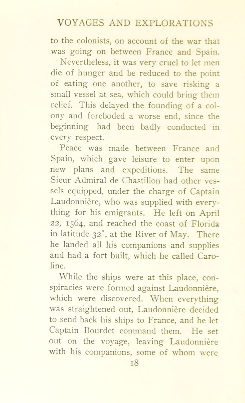 to the colonists, on account of the war that was going on between France and Spain. Nevertheless, it was very cruel to let men die of hunger and be reduced to the point of eating one another, to save risking a small vessel at sea, which could bring them relief. This delayed the founding of a col- ony and foreboded a worse end, since the beginning had been badly conducted in every respect. Peace was made between France and Spain, which gave leisure to enter upon new plans and expeditions. The same Sieur Admiral de Chastillon had other ves- sels equipped, under the charge of Captain Laudonniere, who was supplied with every- thing for his emigrants. He left on April 22, 1564, and reached the coast of Florida in latitude 32°, at the River of May. There he landed all his companions and supplies and had a fort built, which he called Caro- line. While the ships were at this place, con- spiracies were formed against Laudonniere, which were discovered. When everythine was straightened out, Laudonniere decided to send back his ships to France, and he let Captain Bourdet command them. He set out on the voyage, leaving Laudonniere with his companions, some of whom were