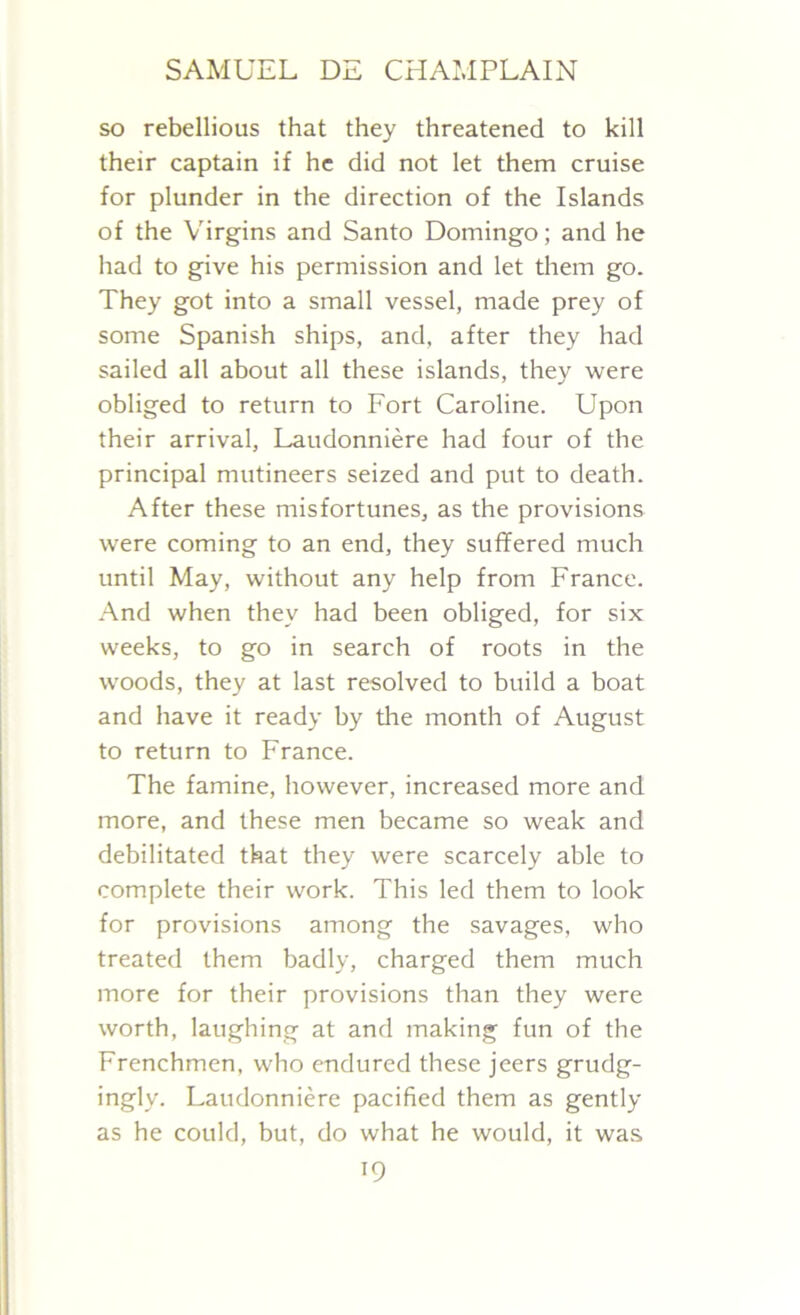 so rebellious that they threatened to kill their captain if he did not let them cruise for plunder in the direction of the Islands of the Virgins and Santo Domingo; and he had to give his permission and let them go. They got into a small vessel, made prey of some Spanish ships, and, after they had sailed all about all these islands, they were obliged to return to Fort Caroline. Upon their arrival, Laudonniere had four of the principal mutineers seized and put to death. After these misfortunes, as the provisions were coming to an end, they suffered much until May, without any help from France. And when they had been obliged, for six weeks, to go in search of roots in the woods, they at last resolved to build a boat and have it ready by the month of August to return to France. The famine, however, increased more and more, and these men became so weak and debilitated that they were scarcely able to complete their work. This led them to look for provisions among the savages, who treated them badly, charged them much more for their provisions than they were worth, laughing at and making fun of the Frenchmen, who endured these jeers grudg- ingly. Laudonniere pacified them as gently as he could, but, do what he would, it was