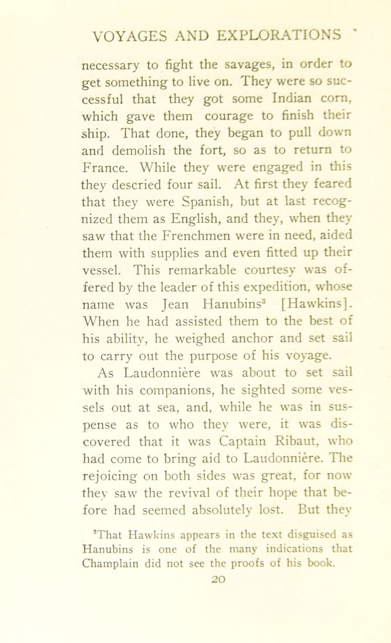 necessary to fight the savages, in order to get something to live on. They were so suc- cessful that they got some Indian corn, which gave them courage to finish their ship. That done, they began to pull down and demolish the fort, so as to return to France. While they were engaged in this they descried four sail. At first they feared that they were Spanish, but at last recog- nized them as English, and they, when they saw that the Frenchmen were in need, aided them with supplies and even fitted up their vessel. This remarkable courtesy was of- fered by the leader of this expedition, whose name was Jean Hanubins3 [Hawkins]. When he had assisted them to the best of his ability, he weighed anchor and set sail to carry out the purpose of his voyage. As Laudonniere was about to set sail with his companions, he sighted some ves- sels out at sea, and, while he was in sus- pense as to who they were, it was dis- covered that it was Captain Ribaut, who had come to bring aid to Laudonniere. The rejoicing on both sides was great, for now they saw the revival of their hope that be- fore had seemed absolutely lost. But they 3That Hawkins appears in the text disguised as Hanubins is one of the many indications that Champlain did not see the proofs of his book.