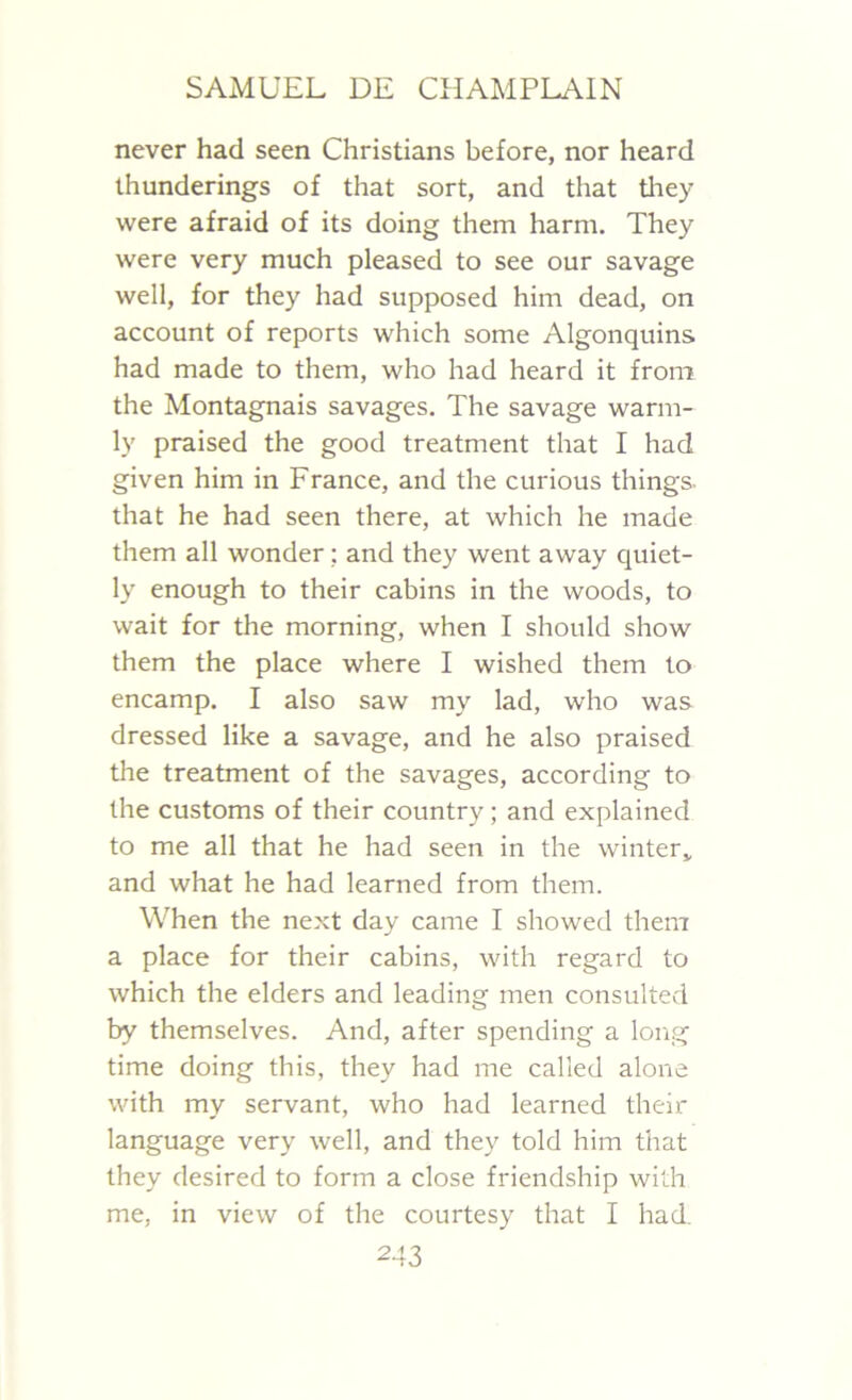never had seen Christians before, nor heard thunderings of that sort, and that they were afraid of its doing them harm. They were very much pleased to see our savage well, for they had supposed him dead, on account of reports which some Algonquins had made to them, who had heard it from the Montagnais savages. The savage warm- ly praised the good treatment that I had given him in France, and the curious things, that he had seen there, at which he made them all wonder: and they went away quiet- ly enough to their cabins in the woods, to wait for the morning, when I should show them the place where I wished them to encamp. I also saw my lad, who was dressed like a savage, and he also praised the treatment of the savages, according to the customs of their country; and explained to me all that he had seen in the winter,, and what he had learned from them. When the next day came I showed them a place for their cabins, with regard to which the elders and leading men consulted by themselves. And, after spending a long time doing this, they had me called alone with my servant, who had learned their language very well, and they told him that they desired to form a close friendship with me, in view of the courtesy that I had.