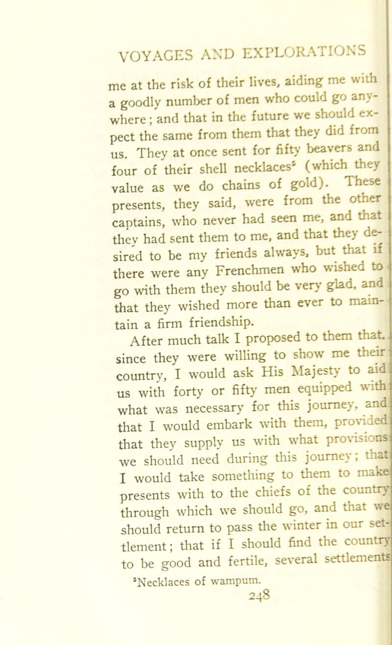 me at the risk of their lives, aiding me with a goodly number of men who could go any- where ; and that in the future we should ex- pect the same from them that they did from us. They at once sent for fifty beavers and four of their shell necklaces5 (which they value as we do chains of gold). These presents, they said, were from the other captains, who never had seen me, and that they had sent them to me, and that they de- sired to be my friends always, but that if there were any Frenchmen who wished to- go with them they should be very glad, and that they wished more than ever to main- tain a firm friendship. After much talk I proposed to them that since they were willing to show me their country, I would ask His Majesty to aid us with forty or fifty men equipped with what was necessary for this journey, and that I would embark with them, provided that they supply us with what provisions: we should need during this journey; that I would take something to them to make presents with to the chiefs of the country through which we should go, and that we should return to pass the winter in our set- tlement ; that if I should find the country to be good and fertile, several settlements *Necklaces of wampum.