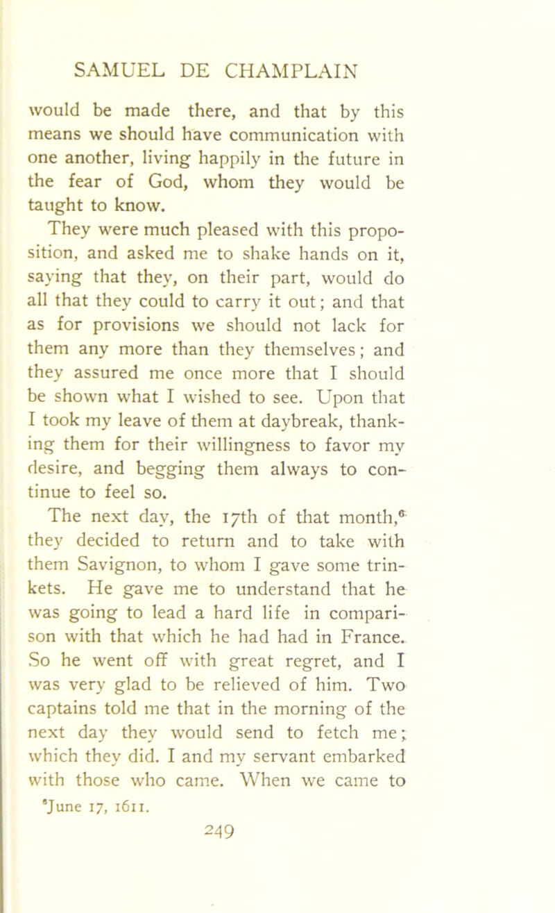 would be made there, and that by this means we should have communication with one another, living happily in the future in the fear of God, whom they would be taught to know. They were much pleased with this propo- sition, and asked me to shake hands on it, saying that they, on their part, would do all that they could to carry it out; and that as for provisions we should not lack for them any more than they themselves; and they assured me once more that I should be shown what I wished to see. Upon that I took my leave of them at daybreak, thank- ing them for their willingness to favor my desire, and begging them always to con- tinue to feel so. The next day, the 17th of that month,® they decided to return and to take with them Savignon, to whom I gave some trin- kets. He gave me to understand that he was going to lead a hard life in compari- son with that which he had had in France. So he went off with great regret, and I was very glad to be relieved of him. Two captains told me that in the morning of the next day they would send to fetch me; which they did. I and my servant embarked with those who came. When we came to 'June 17, 1611.