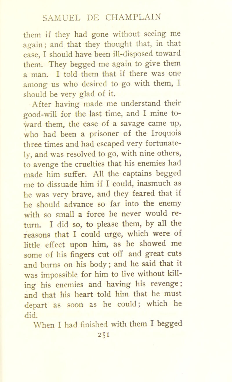 them if they had gone without seeing me again; and that they thought that, in that case, I should have been ill-disposed toward them. They begged me again to give them a man. I told them that if there was one among us who desired to go with them, I should be very glad of it. After having made me understand their good-will for the last time, and I mine to- ward them, the case of a savage came up, who had been a prisoner of the Iroquois three times and had escaped very fortunate- ly, and was resolved to go, with nine others, to avenge the cruelties that his enemies had made him suffer. All the captains begged me to dissuade him if I could, inasmuch as he was very brave, and they feared that if he should advance so far into the enemy with so small a force he never would re- turn. I did so, to please them, by all the reasons that I could urge, which were of little effect upon him, as he showed me some of his fingers cut off and great cuts and burns on his body; and he said that it was impossible for him to live without kill- ing his enemies and having his revenge; and that his heart told him that he must depart as soon as he could; which he did. When I had finished with them I begged