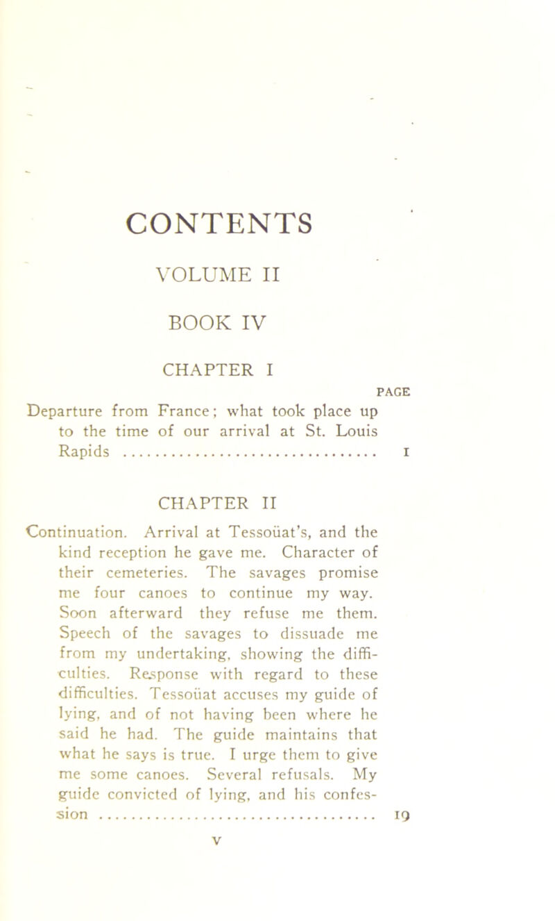 CONTENTS VOLUME II BOOK IV CHAPTER I PAGE Departure from France; what took place up to the time of our arrival at St. Louis Rapids I CHAPTER II Continuation. Arrival at Tessoiiat’s, and the kind reception he gave me. Character of their cemeteries. The savages promise me four canoes to continue my way. Soon afterward they refuse me them. Speech of the savages to dissuade me from my undertaking, showing the diffi- culties. Response with regard to these difficulties. Tessoiiat accuses my guide of lying, and of not having been where he said he had. The guide maintains that what he says is true. I urge them to give me some canoes. Several refusals. My guide convicted of lying, and his confes- sion IQ