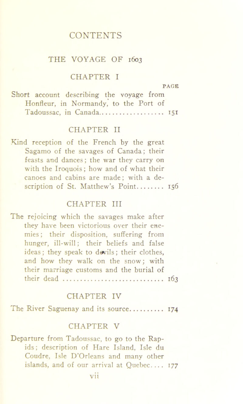 THE VOYAGE OF 1603 CHAPTER I PAGE Short account describing the voyage from Honfleur, in Normandy, to the Port of Tadoussac, in Canada 151 CHAPTER II Kind reception of the French by the great Sagamo of the savages of Canada; their feasts and dances; the war they carry on with the Iroquois; how and of what their canoes and cabins are made; with a de- scription of St. Matthew’s Point 156 CHAPTER III The rejoicing which the savages make after they have been victorious over their ene- mies ; their disposition, suffering from hunger, ill-will; their beliefs and false ideas; they speak to de^’ils; their clothes, and how they walk on the snow; with their marriage customs and the burial of their dead 163 CHAPTER IV The River Saguenay and its source 174 CHAPTER V Departure from Tadoussac, to go to the Rap- ids; description of Hare Island, Isle du Coudre, Isle D’Orleans and many other islands, and of our arrival at Quebec.... 177 vit