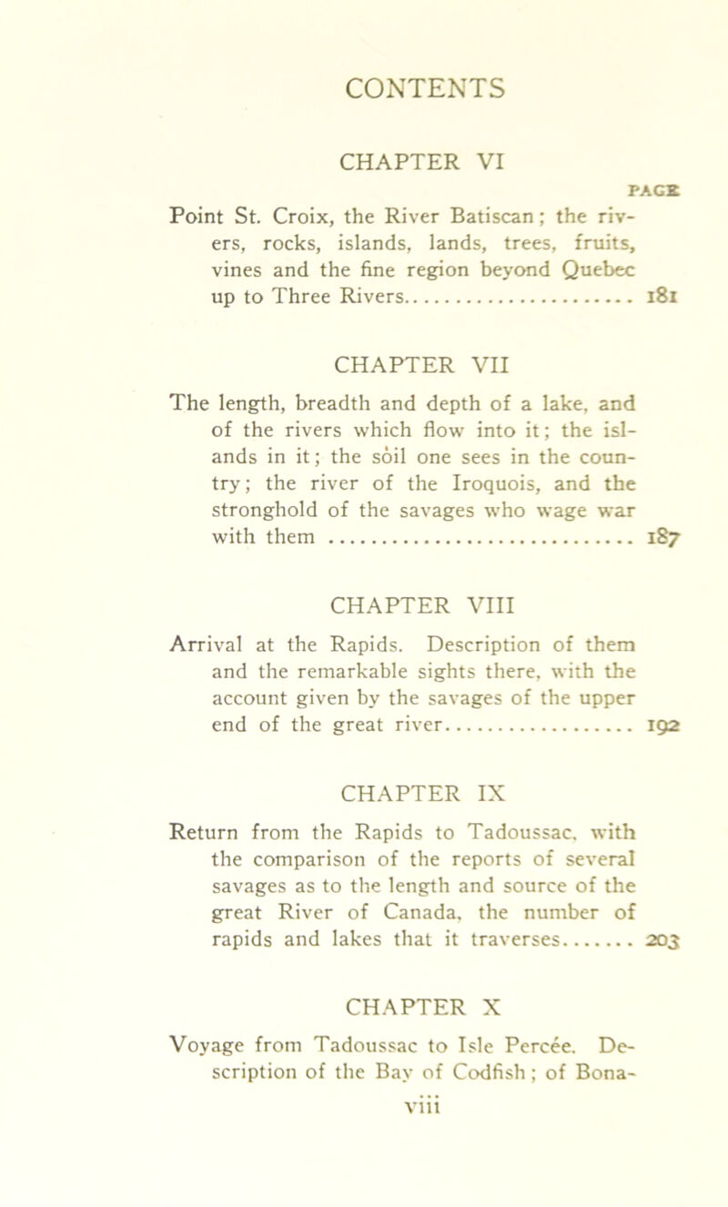 CHAPTER VI PACK Point St. Croix, the River Batiscan; the riv- ers, rocks, islands, lands, trees, fruits, vines and the fine region beyond Quebec up to Three Rivers l8i CHAPTER VII The length, breadth and depth of a lake, and of the rivers which flow’ into it; the isl- ands in it; the soil one sees in the coun- try; the river of the Iroquois, and the stronghold of the savages who wage war with them 187 CHAPTER VIII Arrival at the Rapids. Description of them and the remarkable sights there, with the account given by the savages of the upper end of the great river 192 CHAPTER IX Return from the Rapids to Tadoussac, with the comparison of the reports of several savages as to the length and source of the great River of Canada, the number of rapids and lakes that it traverses 203 CHAPTER X Voyage from Tadoussac to Isle Percee. De- scription of the Bay of Codfish; of Bona-
