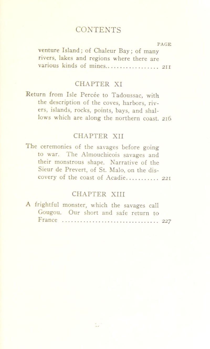 PAGE venture Island; of Chaleur Bay; of many rivers, lakes and regions where there are various kinds of mines 21 r CHAPTER XI Return from Isle Percee to Tadoussac, with the description of the coves, harbors, riv- ers, islands, rocks, points, bays, and shal- low's which are along the northern coast. 216 CHAPTER XII The ceremonies of the savages before going to war. The Almouchicois savages and their monstrous shape. Narrative of the Sieur de Prevert, of St. Malo, on the dis- covery of the coast of Acadie 221 CHAPTER XIII A frightful monster, which the savages call Gougou. Our short and safe return to France 227