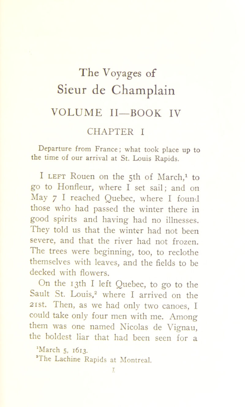 The Voyages of Sieur de Champlain VOLUME II—BOOK IV CHAPTER I Departure from France; what took place up to the time of our arrival at St. Louis Rapids. I LEFT Rouen on the 5th of March,^ to go to Honfleur, where I set sail; and on May 7 I reached Quebec, where I found those who had passed the winter there in good spirits and having had no illnesses. They told us that the winter had not been severe, and that the river had not frozen. The trees were beginning, too, to reclothe themselves with leaves, and the fields to be decked with flowers. On the 13th I left Quebec, to go to the Sault St. Louis.^ where I arrived on the 21st. Then, as we had only two canoes, I could take only four men with me. Among them was one named Nicolas de Vignau, the boldest liar that had been seen for a 'March 5, 1613. ’The Lachine Rapids at Montreal.
