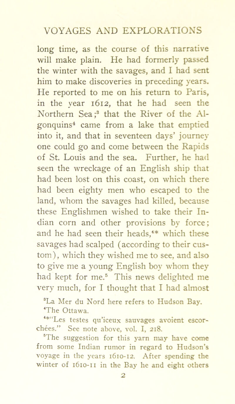 long time, as the course of this narrative will make plain. He had formerly passed the winter with the savages, and I had sent him to make discoveries in preceding years. He reported to me on his return to Paris, in the year 1612, that he had seen the Northern Sea;® that the River of the Al- gonquins* came from a lake that emptied into it, and that in seventeen days’ journey one could go and come between the Rapids of St. Louis and the sea. Further, he had seen the wreckage of an English ship that had been lost on this coast, on which there had been eighty men who escaped to the land, whom the savages had killed, because these Englishmen wished to take their In- dian corn and other provisions by force: and he had seen their heads,^* which these savages had scalped (according to their cus- tom ), which they wished me to see, and also to give me a young English boy whom they had kept for me.® This news delighted me very much, for I thought that I had almost ®La Mer du Nord here refers to Hudson Ba}-. ‘The Ottawa. **“Les testes qu’iceux sauvages avoient escor- chees.” See note above, vol. I, 218. “The suggestion for this yarn may have come from some Indian rumor in regard to Hudson’s voyage in tlie years 1610-12. .\fter spending the winter of 1610-11 in the Bay he and eight others