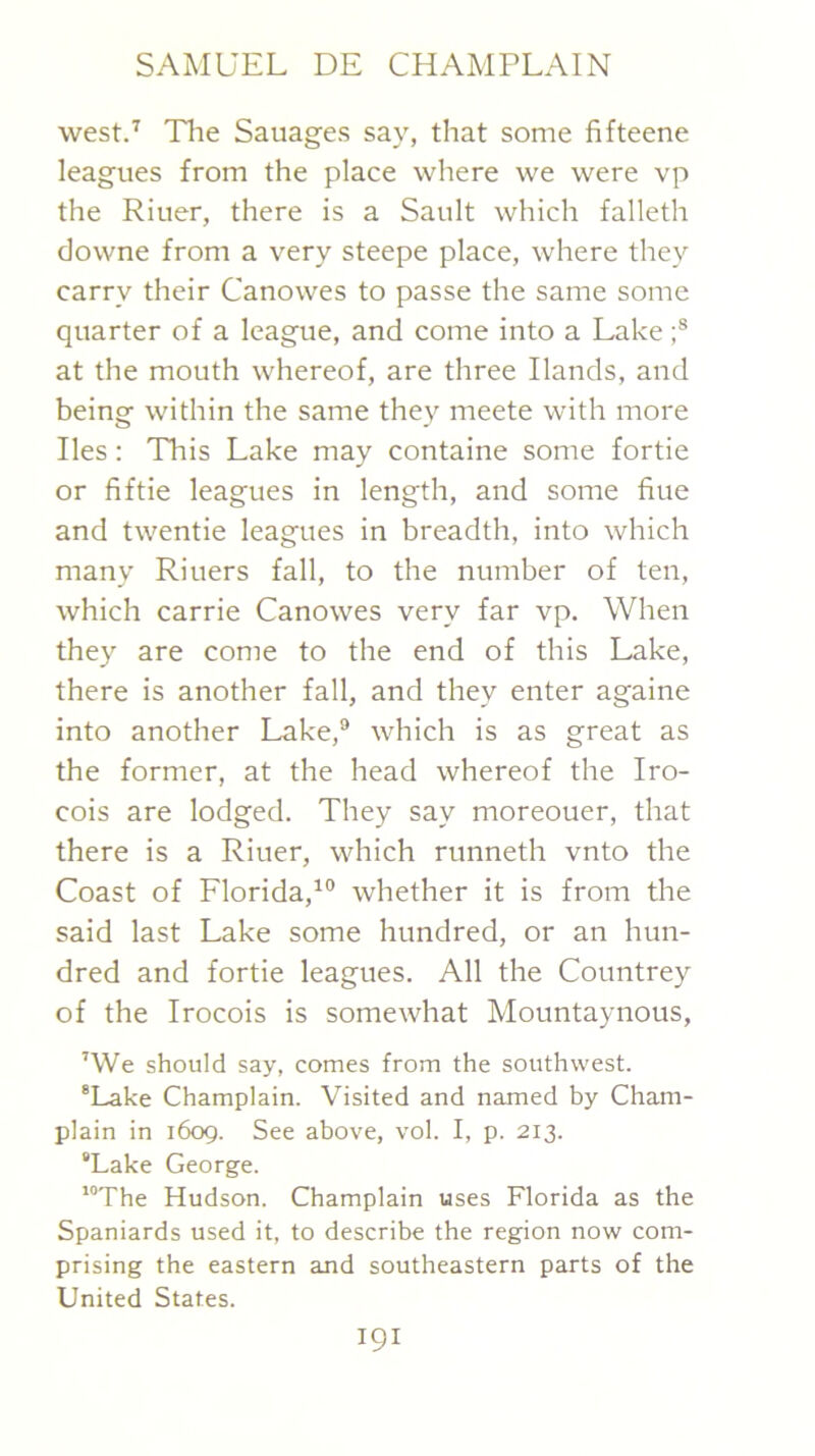 westP Tlie Sauages say, tliat some fifteene leagues from the place where we were vp the Riuer, there is a Sault which falleth downe from a very steepe place, where they carry their Canowes to passe the same some quarter of a league, and come into a Lake at the mouth whereof, are three Hands, and being within the same they meete with more lies: This Lake may containe some fortie or fiftie leagues in length, and some fine and twentie leagues in breadth, into which many Riuers fall, to the number of ten, which Carrie Canowes very far vp. When they are come to the end of this Lake, there is another fall, and they enter againe into another Lake,® which is as great as the former, at the head whereof the Iro- cois are lodged. They say moreouer, that there is a Riuer, which runneth vnto the Coast of Florida,^® whether it is from the said last Lake some hundred, or an hun- dred and fortie leagues. All the Countrey of the Irocois is somewhat Mountaynous, ’We should say, comes from the southwest. *Lake Champlain. Visited and named by Cham- plain in 1609. See above, vol. I, p. 213. “Lake George. ’“The Hudson. Champlain uses Florida as the Spaniards used it, to describe the region now com- prising the eastern and southeastern parts of the United States.