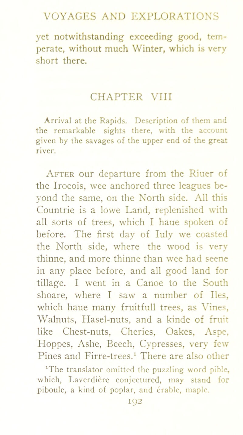 yet notwithstanding exceeding good, tem- perate, without much Winter, which is very short there. CHAPTER VIII Arrival at the Rapids. Description of them and the remarkable sights there, with the account given by the savages of the upper end of the great river. After our departure from the Riuer of the Irocois, wee anchored three leagues be- yond the same, on the North side. All this Countrie is a lowe Land, replenished with all sorts of trees, which I haue spoken of before. The first day of luly we coasted the North side, where the wood is very thinne, and more thinne than wee had seene in any place before, and all good land for tillage. I went in a Canoe to the South shoare, where I saw a number of lies, which haue many fruitfull trees, as Vines, Walnuts, Plasel-nuts, and a kinde of fruit like Chest-nuts, Cheries, Oakes, Aspe. Hoppes, Ashe, Beech, Cypresses, very few Pines and Firre-trees.^ There are also other ’The translator omitted the puzzling word pible, which, Laverdiere conjectured, may stand for piboule, a kind of poplar, and erable, maple.